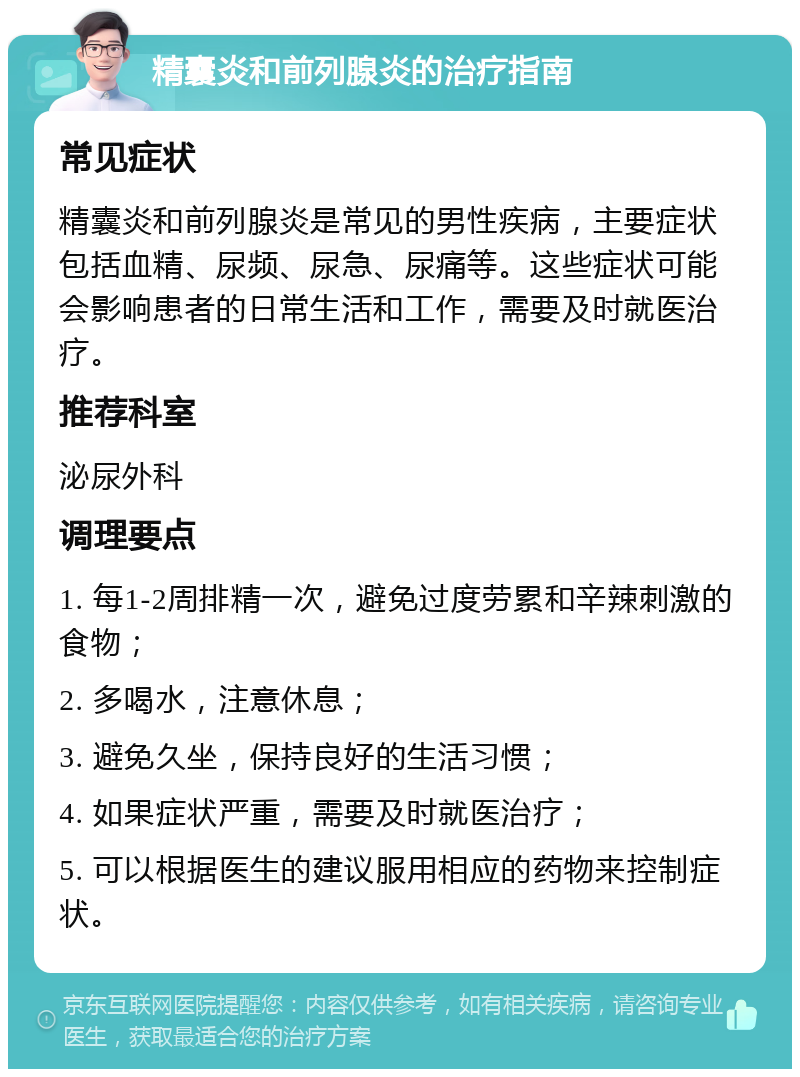 精囊炎和前列腺炎的治疗指南 常见症状 精囊炎和前列腺炎是常见的男性疾病，主要症状包括血精、尿频、尿急、尿痛等。这些症状可能会影响患者的日常生活和工作，需要及时就医治疗。 推荐科室 泌尿外科 调理要点 1. 每1-2周排精一次，避免过度劳累和辛辣刺激的食物； 2. 多喝水，注意休息； 3. 避免久坐，保持良好的生活习惯； 4. 如果症状严重，需要及时就医治疗； 5. 可以根据医生的建议服用相应的药物来控制症状。