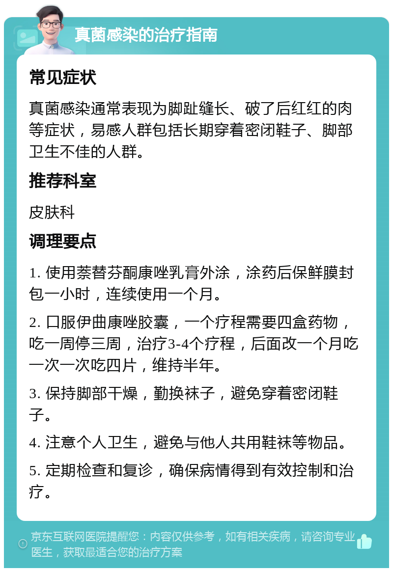 真菌感染的治疗指南 常见症状 真菌感染通常表现为脚趾缝长、破了后红红的肉等症状，易感人群包括长期穿着密闭鞋子、脚部卫生不佳的人群。 推荐科室 皮肤科 调理要点 1. 使用萘替芬酮康唑乳膏外涂，涂药后保鲜膜封包一小时，连续使用一个月。 2. 口服伊曲康唑胶囊，一个疗程需要四盒药物，吃一周停三周，治疗3-4个疗程，后面改一个月吃一次一次吃四片，维持半年。 3. 保持脚部干燥，勤换袜子，避免穿着密闭鞋子。 4. 注意个人卫生，避免与他人共用鞋袜等物品。 5. 定期检查和复诊，确保病情得到有效控制和治疗。