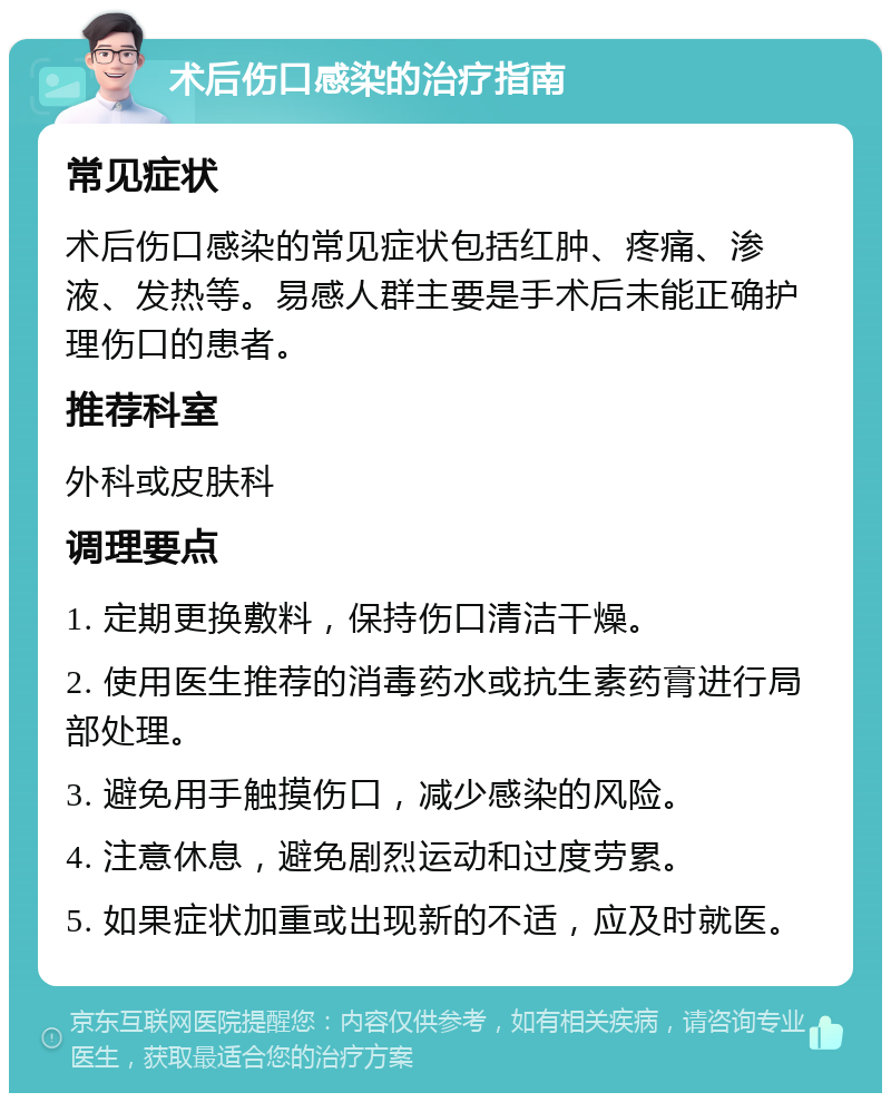 术后伤口感染的治疗指南 常见症状 术后伤口感染的常见症状包括红肿、疼痛、渗液、发热等。易感人群主要是手术后未能正确护理伤口的患者。 推荐科室 外科或皮肤科 调理要点 1. 定期更换敷料，保持伤口清洁干燥。 2. 使用医生推荐的消毒药水或抗生素药膏进行局部处理。 3. 避免用手触摸伤口，减少感染的风险。 4. 注意休息，避免剧烈运动和过度劳累。 5. 如果症状加重或出现新的不适，应及时就医。