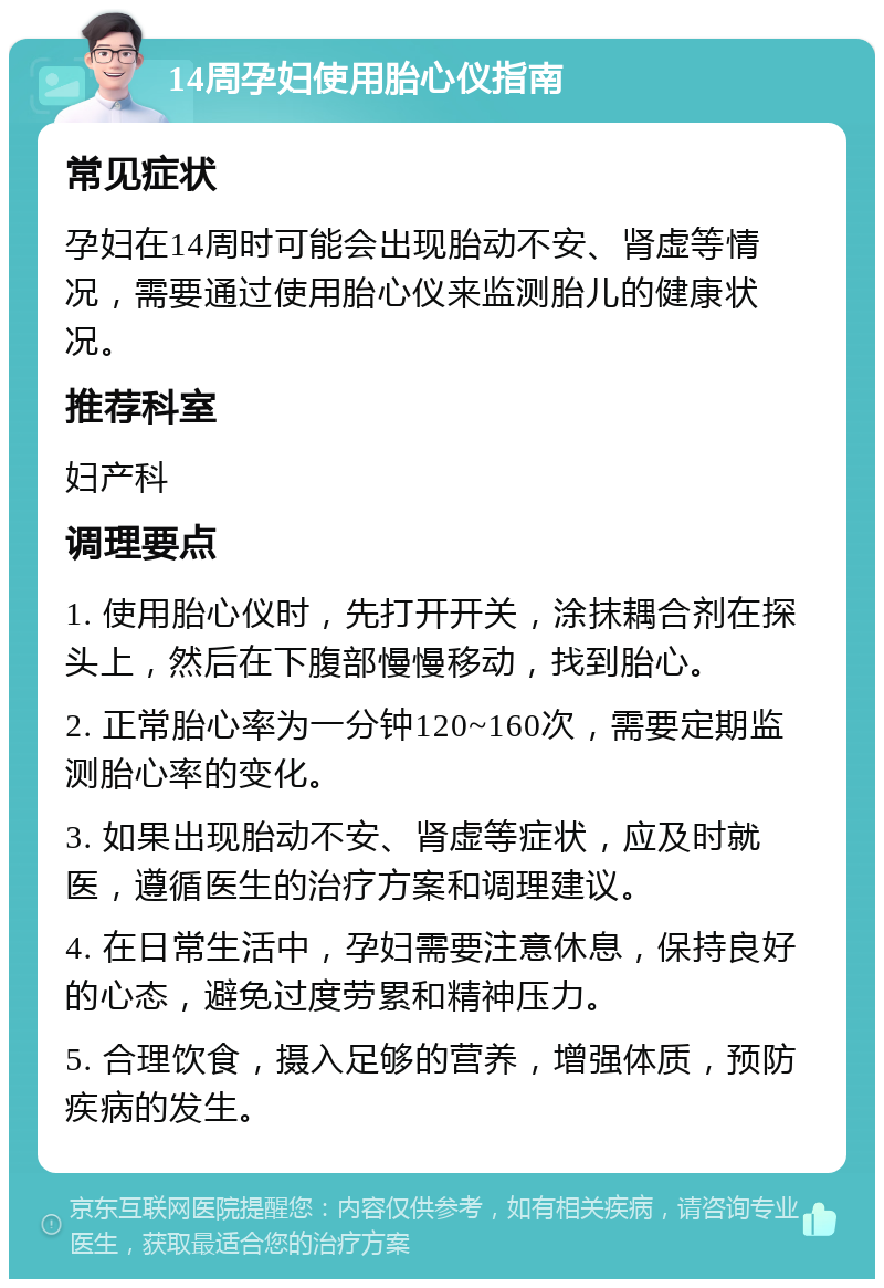 14周孕妇使用胎心仪指南 常见症状 孕妇在14周时可能会出现胎动不安、肾虚等情况，需要通过使用胎心仪来监测胎儿的健康状况。 推荐科室 妇产科 调理要点 1. 使用胎心仪时，先打开开关，涂抹耦合剂在探头上，然后在下腹部慢慢移动，找到胎心。 2. 正常胎心率为一分钟120~160次，需要定期监测胎心率的变化。 3. 如果出现胎动不安、肾虚等症状，应及时就医，遵循医生的治疗方案和调理建议。 4. 在日常生活中，孕妇需要注意休息，保持良好的心态，避免过度劳累和精神压力。 5. 合理饮食，摄入足够的营养，增强体质，预防疾病的发生。