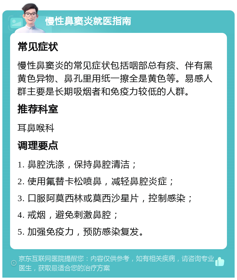 慢性鼻窦炎就医指南 常见症状 慢性鼻窦炎的常见症状包括咽部总有痰、伴有黑黄色异物、鼻孔里用纸一擦全是黄色等。易感人群主要是长期吸烟者和免疫力较低的人群。 推荐科室 耳鼻喉科 调理要点 1. 鼻腔洗涤，保持鼻腔清洁； 2. 使用氟替卡松喷鼻，减轻鼻腔炎症； 3. 口服阿莫西林或莫西沙星片，控制感染； 4. 戒烟，避免刺激鼻腔； 5. 加强免疫力，预防感染复发。