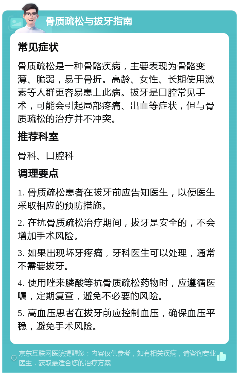 骨质疏松与拔牙指南 常见症状 骨质疏松是一种骨骼疾病，主要表现为骨骼变薄、脆弱，易于骨折。高龄、女性、长期使用激素等人群更容易患上此病。拔牙是口腔常见手术，可能会引起局部疼痛、出血等症状，但与骨质疏松的治疗并不冲突。 推荐科室 骨科、口腔科 调理要点 1. 骨质疏松患者在拔牙前应告知医生，以便医生采取相应的预防措施。 2. 在抗骨质疏松治疗期间，拔牙是安全的，不会增加手术风险。 3. 如果出现坏牙疼痛，牙科医生可以处理，通常不需要拔牙。 4. 使用唑来膦酸等抗骨质疏松药物时，应遵循医嘱，定期复查，避免不必要的风险。 5. 高血压患者在拔牙前应控制血压，确保血压平稳，避免手术风险。