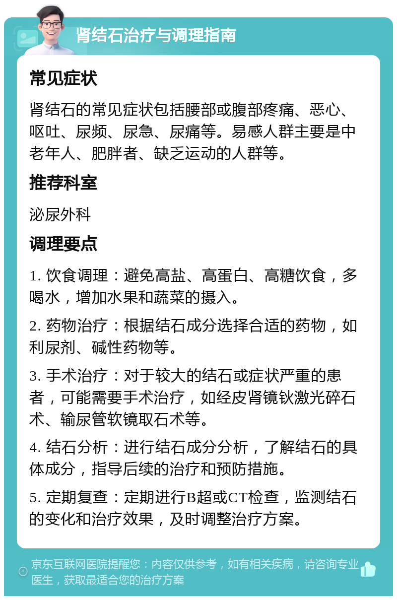 肾结石治疗与调理指南 常见症状 肾结石的常见症状包括腰部或腹部疼痛、恶心、呕吐、尿频、尿急、尿痛等。易感人群主要是中老年人、肥胖者、缺乏运动的人群等。 推荐科室 泌尿外科 调理要点 1. 饮食调理：避免高盐、高蛋白、高糖饮食，多喝水，增加水果和蔬菜的摄入。 2. 药物治疗：根据结石成分选择合适的药物，如利尿剂、碱性药物等。 3. 手术治疗：对于较大的结石或症状严重的患者，可能需要手术治疗，如经皮肾镜钬激光碎石术、输尿管软镜取石术等。 4. 结石分析：进行结石成分分析，了解结石的具体成分，指导后续的治疗和预防措施。 5. 定期复查：定期进行B超或CT检查，监测结石的变化和治疗效果，及时调整治疗方案。