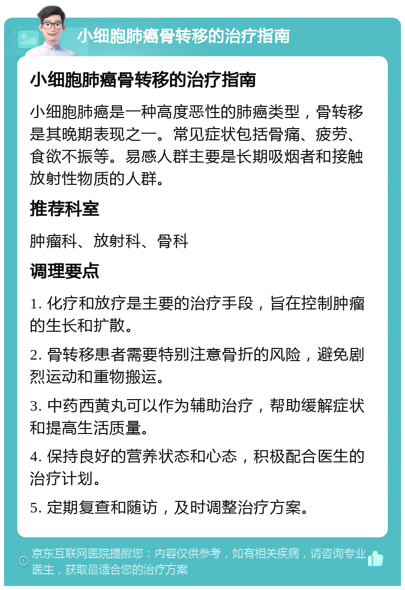 小细胞肺癌骨转移的治疗指南 小细胞肺癌骨转移的治疗指南 小细胞肺癌是一种高度恶性的肺癌类型，骨转移是其晚期表现之一。常见症状包括骨痛、疲劳、食欲不振等。易感人群主要是长期吸烟者和接触放射性物质的人群。 推荐科室 肿瘤科、放射科、骨科 调理要点 1. 化疗和放疗是主要的治疗手段，旨在控制肿瘤的生长和扩散。 2. 骨转移患者需要特别注意骨折的风险，避免剧烈运动和重物搬运。 3. 中药西黄丸可以作为辅助治疗，帮助缓解症状和提高生活质量。 4. 保持良好的营养状态和心态，积极配合医生的治疗计划。 5. 定期复查和随访，及时调整治疗方案。