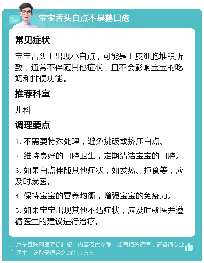 宝宝舌头白点不是鹅口疮 常见症状 宝宝舌头上出现小白点，可能是上皮细胞堆积所致，通常不伴随其他症状，且不会影响宝宝的吃奶和排便功能。 推荐科室 儿科 调理要点 1. 不需要特殊处理，避免挑破或挤压白点。 2. 维持良好的口腔卫生，定期清洁宝宝的口腔。 3. 如果白点伴随其他症状，如发热、拒食等，应及时就医。 4. 保持宝宝的营养均衡，增强宝宝的免疫力。 5. 如果宝宝出现其他不适症状，应及时就医并遵循医生的建议进行治疗。