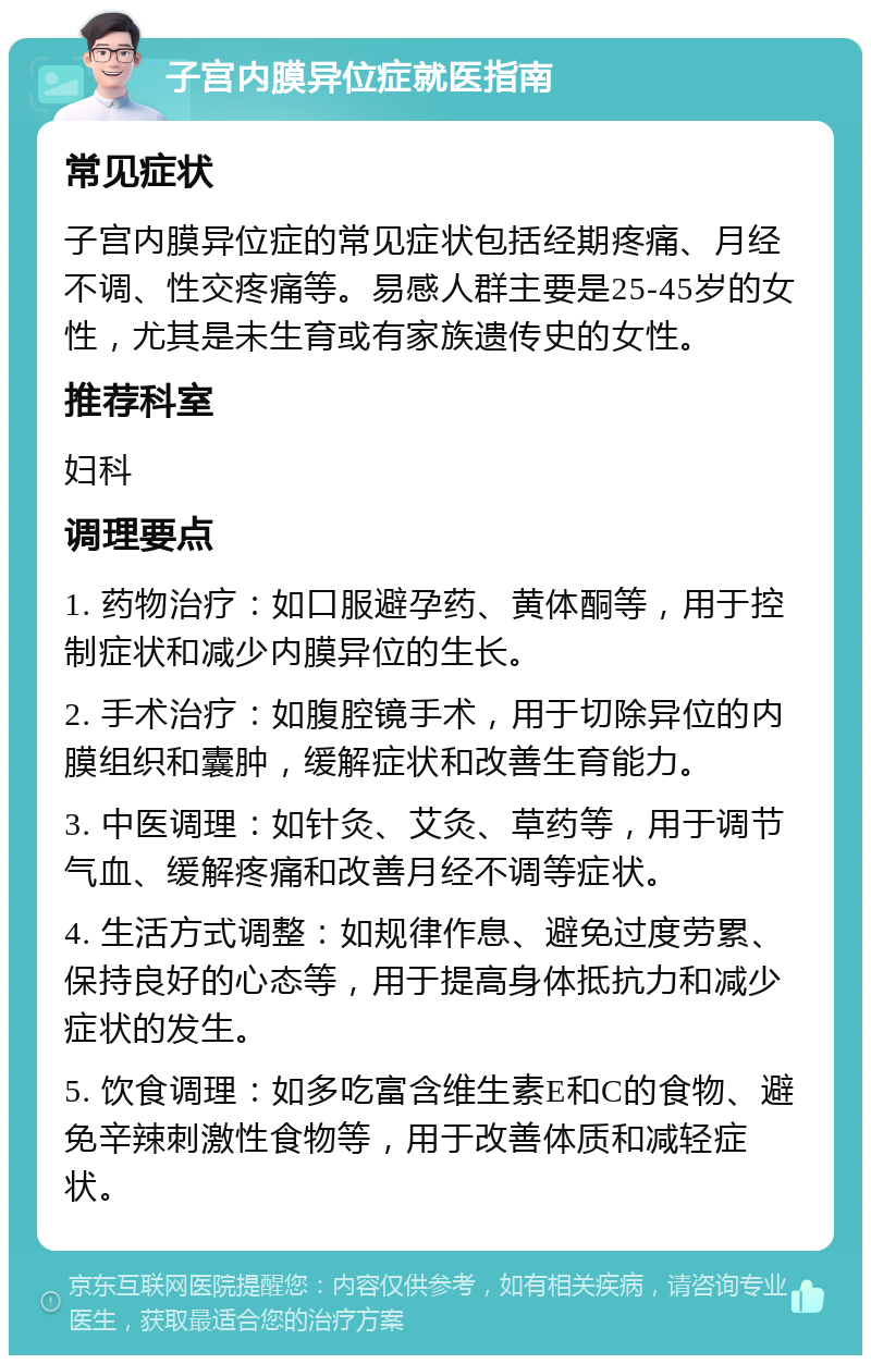 子宫内膜异位症就医指南 常见症状 子宫内膜异位症的常见症状包括经期疼痛、月经不调、性交疼痛等。易感人群主要是25-45岁的女性，尤其是未生育或有家族遗传史的女性。 推荐科室 妇科 调理要点 1. 药物治疗：如口服避孕药、黄体酮等，用于控制症状和减少内膜异位的生长。 2. 手术治疗：如腹腔镜手术，用于切除异位的内膜组织和囊肿，缓解症状和改善生育能力。 3. 中医调理：如针灸、艾灸、草药等，用于调节气血、缓解疼痛和改善月经不调等症状。 4. 生活方式调整：如规律作息、避免过度劳累、保持良好的心态等，用于提高身体抵抗力和减少症状的发生。 5. 饮食调理：如多吃富含维生素E和C的食物、避免辛辣刺激性食物等，用于改善体质和减轻症状。