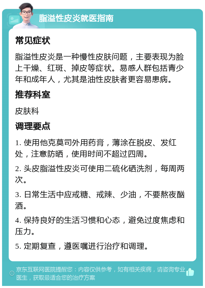 脂溢性皮炎就医指南 常见症状 脂溢性皮炎是一种慢性皮肤问题，主要表现为脸上干燥、红斑、掉皮等症状。易感人群包括青少年和成年人，尤其是油性皮肤者更容易患病。 推荐科室 皮肤科 调理要点 1. 使用他克莫司外用药膏，薄涂在脱皮、发红处，注意防晒，使用时间不超过四周。 2. 头皮脂溢性皮炎可使用二硫化硒洗剂，每周两次。 3. 日常生活中应戒糖、戒辣、少油，不要熬夜酗酒。 4. 保持良好的生活习惯和心态，避免过度焦虑和压力。 5. 定期复查，遵医嘱进行治疗和调理。