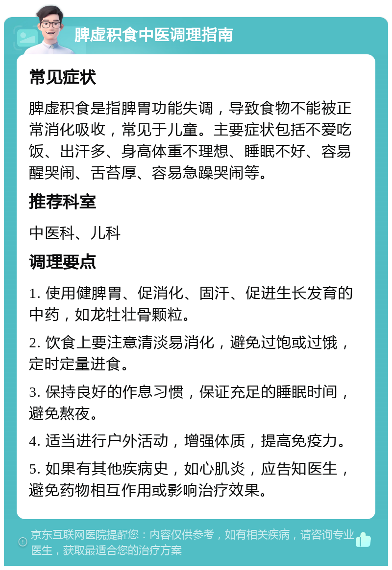 脾虚积食中医调理指南 常见症状 脾虚积食是指脾胃功能失调，导致食物不能被正常消化吸收，常见于儿童。主要症状包括不爱吃饭、出汗多、身高体重不理想、睡眠不好、容易醒哭闹、舌苔厚、容易急躁哭闹等。 推荐科室 中医科、儿科 调理要点 1. 使用健脾胃、促消化、固汗、促进生长发育的中药，如龙牡壮骨颗粒。 2. 饮食上要注意清淡易消化，避免过饱或过饿，定时定量进食。 3. 保持良好的作息习惯，保证充足的睡眠时间，避免熬夜。 4. 适当进行户外活动，增强体质，提高免疫力。 5. 如果有其他疾病史，如心肌炎，应告知医生，避免药物相互作用或影响治疗效果。