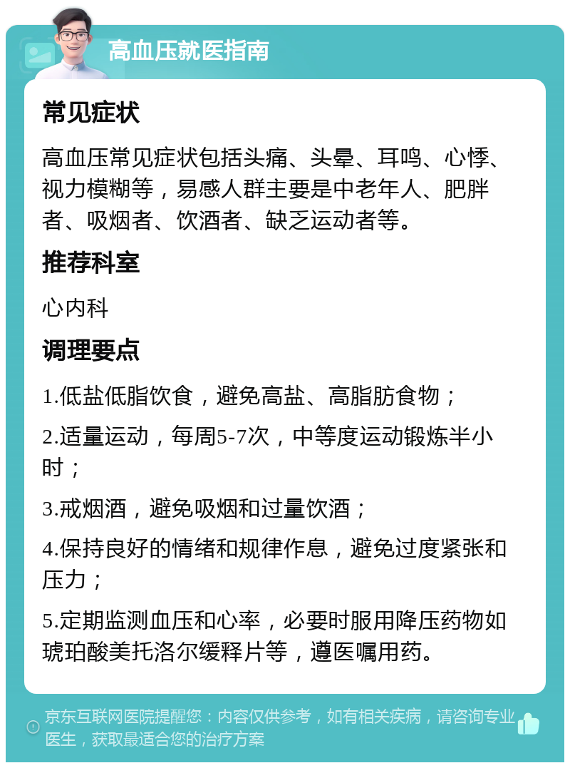 高血压就医指南 常见症状 高血压常见症状包括头痛、头晕、耳鸣、心悸、视力模糊等，易感人群主要是中老年人、肥胖者、吸烟者、饮酒者、缺乏运动者等。 推荐科室 心内科 调理要点 1.低盐低脂饮食，避免高盐、高脂肪食物； 2.适量运动，每周5-7次，中等度运动锻炼半小时； 3.戒烟酒，避免吸烟和过量饮酒； 4.保持良好的情绪和规律作息，避免过度紧张和压力； 5.定期监测血压和心率，必要时服用降压药物如琥珀酸美托洛尔缓释片等，遵医嘱用药。