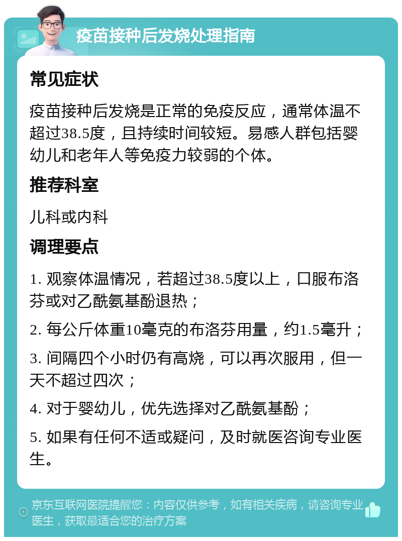 疫苗接种后发烧处理指南 常见症状 疫苗接种后发烧是正常的免疫反应，通常体温不超过38.5度，且持续时间较短。易感人群包括婴幼儿和老年人等免疫力较弱的个体。 推荐科室 儿科或内科 调理要点 1. 观察体温情况，若超过38.5度以上，口服布洛芬或对乙酰氨基酚退热； 2. 每公斤体重10毫克的布洛芬用量，约1.5毫升； 3. 间隔四个小时仍有高烧，可以再次服用，但一天不超过四次； 4. 对于婴幼儿，优先选择对乙酰氨基酚； 5. 如果有任何不适或疑问，及时就医咨询专业医生。