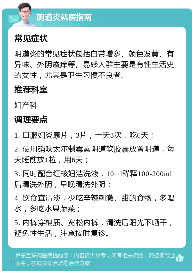 阴道炎就医指南 常见症状 阴道炎的常见症状包括白带增多、颜色发黄、有异味、外阴瘙痒等。易感人群主要是有性生活史的女性，尤其是卫生习惯不良者。 推荐科室 妇产科 调理要点 1. 口服妇炎康片，3片，一天3次，吃6天； 2. 使用硝呋太尔制霉素阴道软胶囊放置阴道，每天睡前放1粒，用6天； 3. 同时配合红核妇洁洗液，10ml稀释100-200ml后清洗外阴，早晚清洗外阴； 4. 饮食宜清淡，少吃辛辣刺激、甜的食物，多喝水，多吃水果蔬菜； 5. 内裤穿棉质、宽松内裤，清洗后阳光下晒干，避免性生活，注意按时复诊。