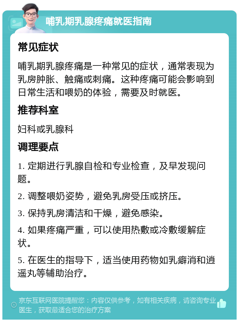 哺乳期乳腺疼痛就医指南 常见症状 哺乳期乳腺疼痛是一种常见的症状，通常表现为乳房肿胀、触痛或刺痛。这种疼痛可能会影响到日常生活和喂奶的体验，需要及时就医。 推荐科室 妇科或乳腺科 调理要点 1. 定期进行乳腺自检和专业检查，及早发现问题。 2. 调整喂奶姿势，避免乳房受压或挤压。 3. 保持乳房清洁和干燥，避免感染。 4. 如果疼痛严重，可以使用热敷或冷敷缓解症状。 5. 在医生的指导下，适当使用药物如乳癖消和逍遥丸等辅助治疗。