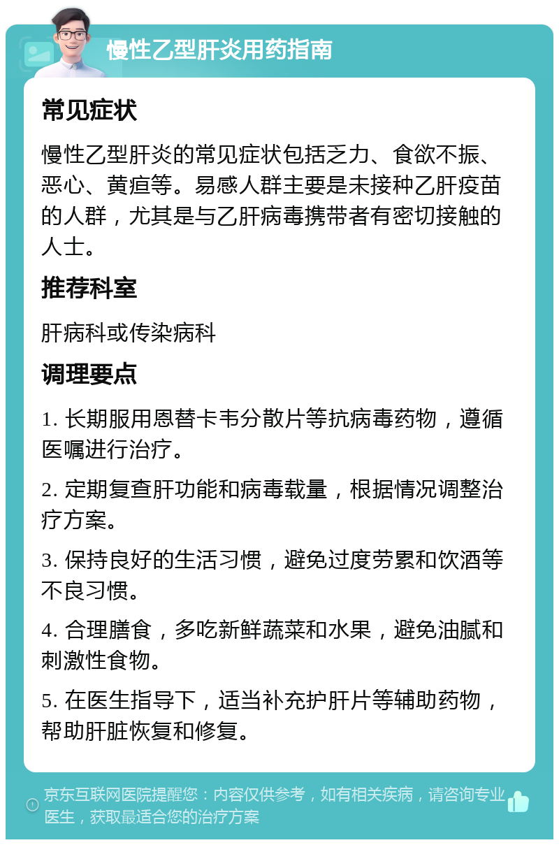 慢性乙型肝炎用药指南 常见症状 慢性乙型肝炎的常见症状包括乏力、食欲不振、恶心、黄疸等。易感人群主要是未接种乙肝疫苗的人群，尤其是与乙肝病毒携带者有密切接触的人士。 推荐科室 肝病科或传染病科 调理要点 1. 长期服用恩替卡韦分散片等抗病毒药物，遵循医嘱进行治疗。 2. 定期复查肝功能和病毒载量，根据情况调整治疗方案。 3. 保持良好的生活习惯，避免过度劳累和饮酒等不良习惯。 4. 合理膳食，多吃新鲜蔬菜和水果，避免油腻和刺激性食物。 5. 在医生指导下，适当补充护肝片等辅助药物，帮助肝脏恢复和修复。