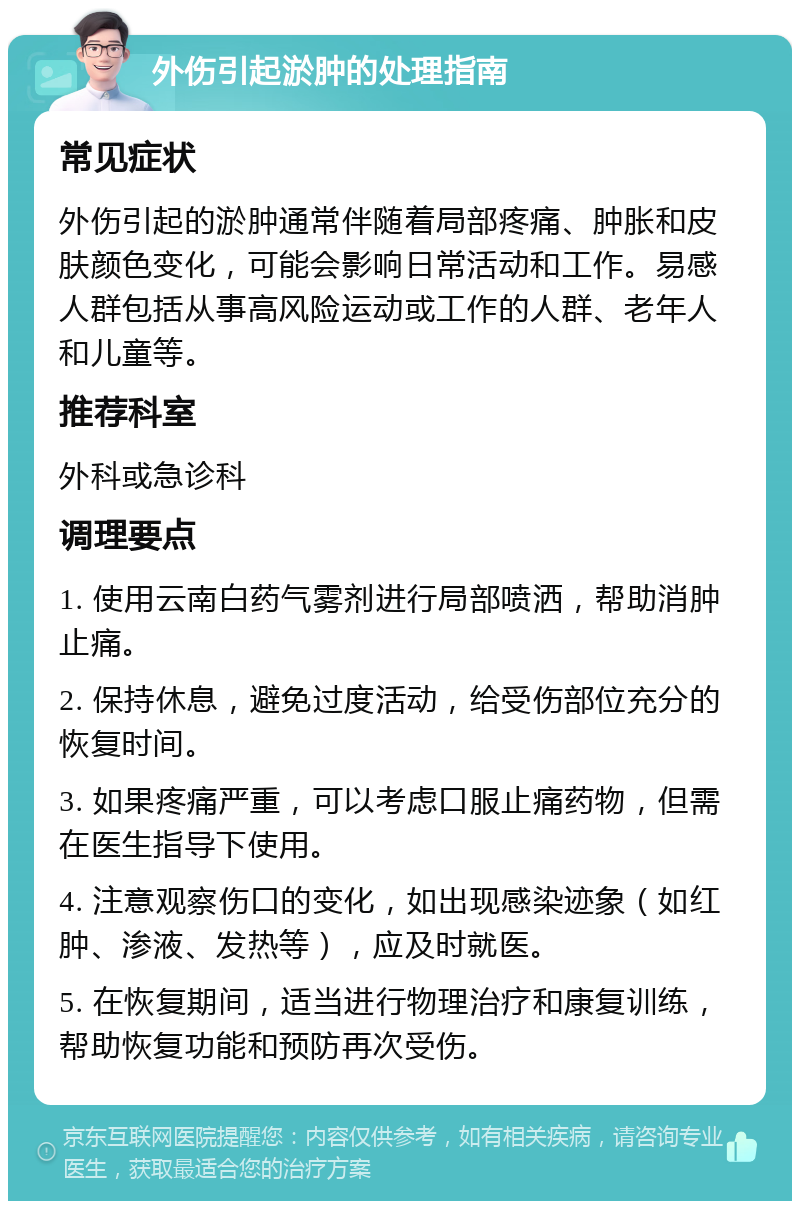 外伤引起淤肿的处理指南 常见症状 外伤引起的淤肿通常伴随着局部疼痛、肿胀和皮肤颜色变化，可能会影响日常活动和工作。易感人群包括从事高风险运动或工作的人群、老年人和儿童等。 推荐科室 外科或急诊科 调理要点 1. 使用云南白药气雾剂进行局部喷洒，帮助消肿止痛。 2. 保持休息，避免过度活动，给受伤部位充分的恢复时间。 3. 如果疼痛严重，可以考虑口服止痛药物，但需在医生指导下使用。 4. 注意观察伤口的变化，如出现感染迹象（如红肿、渗液、发热等），应及时就医。 5. 在恢复期间，适当进行物理治疗和康复训练，帮助恢复功能和预防再次受伤。