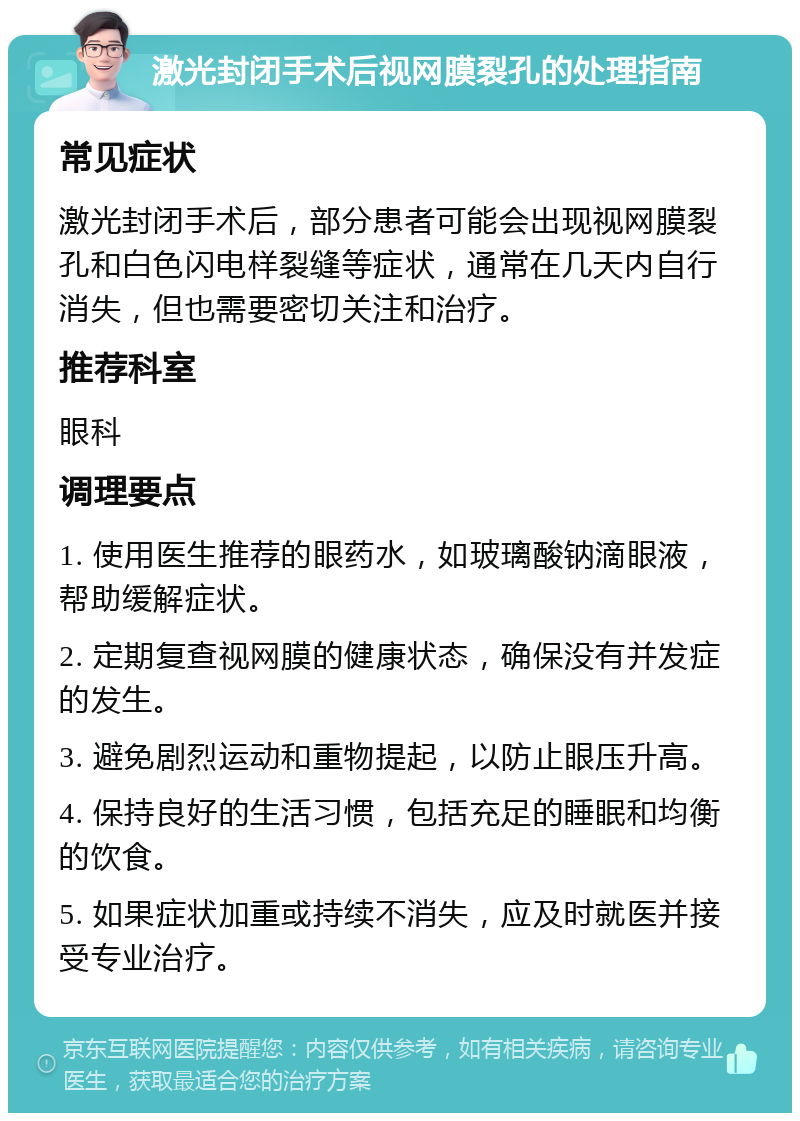 激光封闭手术后视网膜裂孔的处理指南 常见症状 激光封闭手术后，部分患者可能会出现视网膜裂孔和白色闪电样裂缝等症状，通常在几天内自行消失，但也需要密切关注和治疗。 推荐科室 眼科 调理要点 1. 使用医生推荐的眼药水，如玻璃酸钠滴眼液，帮助缓解症状。 2. 定期复查视网膜的健康状态，确保没有并发症的发生。 3. 避免剧烈运动和重物提起，以防止眼压升高。 4. 保持良好的生活习惯，包括充足的睡眠和均衡的饮食。 5. 如果症状加重或持续不消失，应及时就医并接受专业治疗。