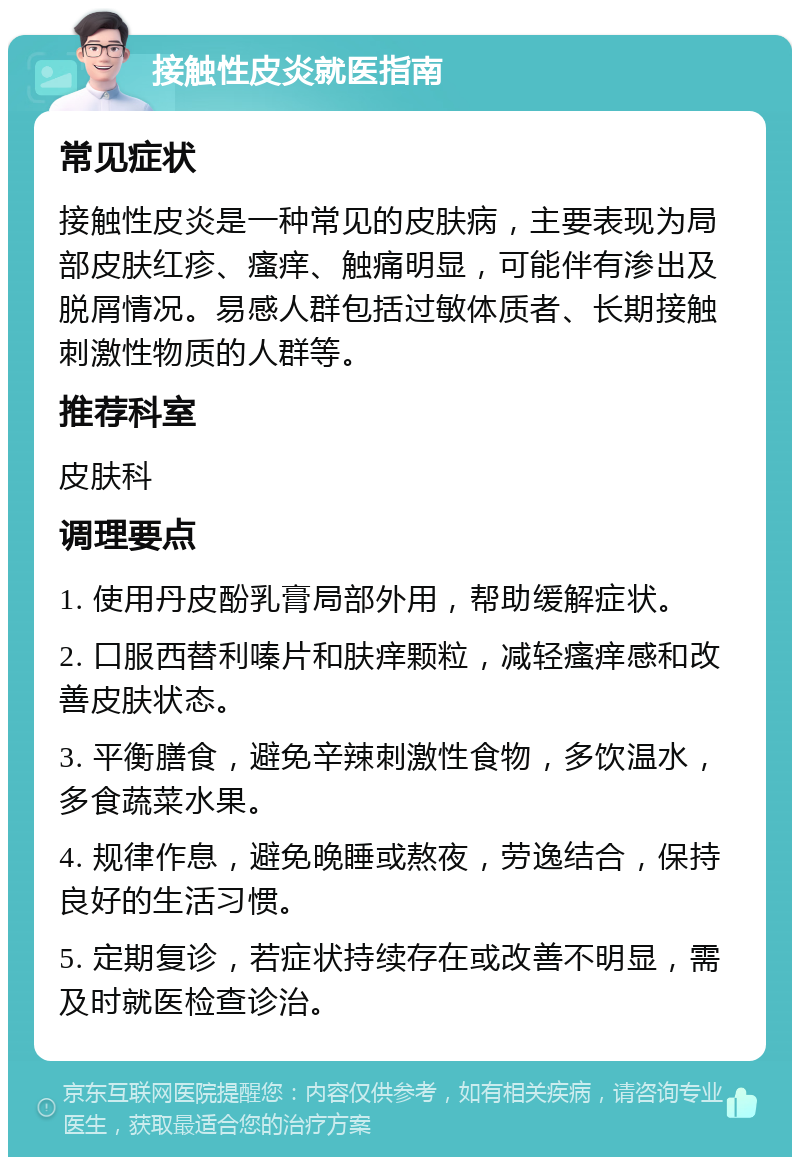 接触性皮炎就医指南 常见症状 接触性皮炎是一种常见的皮肤病，主要表现为局部皮肤红疹、瘙痒、触痛明显，可能伴有渗出及脱屑情况。易感人群包括过敏体质者、长期接触刺激性物质的人群等。 推荐科室 皮肤科 调理要点 1. 使用丹皮酚乳膏局部外用，帮助缓解症状。 2. 口服西替利嗪片和肤痒颗粒，减轻瘙痒感和改善皮肤状态。 3. 平衡膳食，避免辛辣刺激性食物，多饮温水，多食蔬菜水果。 4. 规律作息，避免晚睡或熬夜，劳逸结合，保持良好的生活习惯。 5. 定期复诊，若症状持续存在或改善不明显，需及时就医检查诊治。