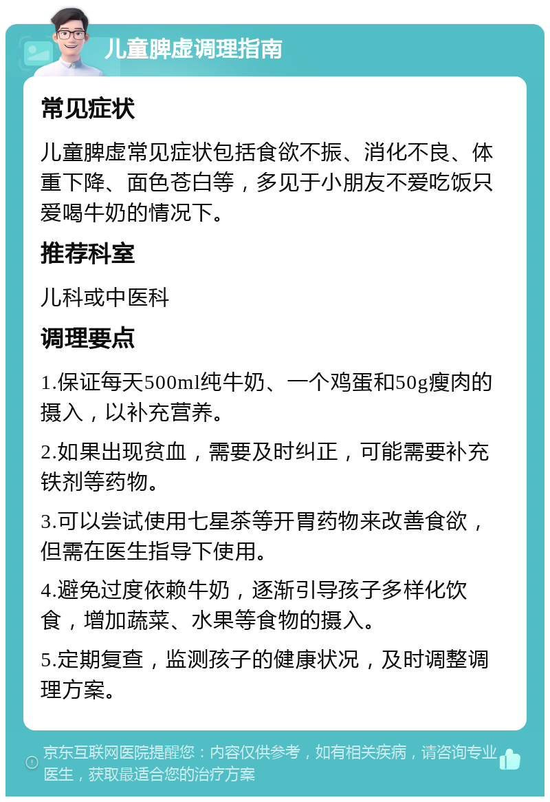 儿童脾虚调理指南 常见症状 儿童脾虚常见症状包括食欲不振、消化不良、体重下降、面色苍白等，多见于小朋友不爱吃饭只爱喝牛奶的情况下。 推荐科室 儿科或中医科 调理要点 1.保证每天500ml纯牛奶、一个鸡蛋和50g瘦肉的摄入，以补充营养。 2.如果出现贫血，需要及时纠正，可能需要补充铁剂等药物。 3.可以尝试使用七星茶等开胃药物来改善食欲，但需在医生指导下使用。 4.避免过度依赖牛奶，逐渐引导孩子多样化饮食，增加蔬菜、水果等食物的摄入。 5.定期复查，监测孩子的健康状况，及时调整调理方案。