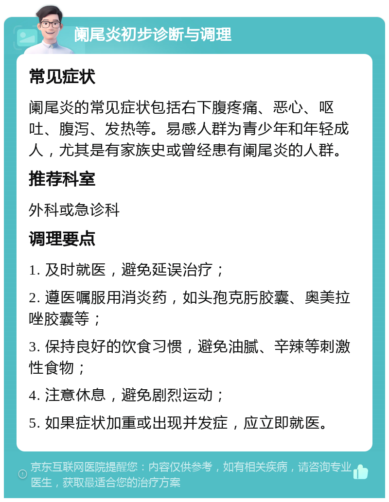 阑尾炎初步诊断与调理 常见症状 阑尾炎的常见症状包括右下腹疼痛、恶心、呕吐、腹泻、发热等。易感人群为青少年和年轻成人，尤其是有家族史或曾经患有阑尾炎的人群。 推荐科室 外科或急诊科 调理要点 1. 及时就医，避免延误治疗； 2. 遵医嘱服用消炎药，如头孢克肟胶囊、奥美拉唑胶囊等； 3. 保持良好的饮食习惯，避免油腻、辛辣等刺激性食物； 4. 注意休息，避免剧烈运动； 5. 如果症状加重或出现并发症，应立即就医。