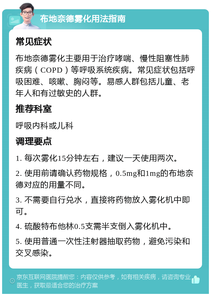 布地奈德雾化用法指南 常见症状 布地奈德雾化主要用于治疗哮喘、慢性阻塞性肺疾病（COPD）等呼吸系统疾病。常见症状包括呼吸困难、咳嗽、胸闷等。易感人群包括儿童、老年人和有过敏史的人群。 推荐科室 呼吸内科或儿科 调理要点 1. 每次雾化15分钟左右，建议一天使用两次。 2. 使用前请确认药物规格，0.5mg和1mg的布地奈德对应的用量不同。 3. 不需要自行兑水，直接将药物放入雾化机中即可。 4. 硫酸特布他林0.5支需半支倒入雾化机中。 5. 使用普通一次性注射器抽取药物，避免污染和交叉感染。