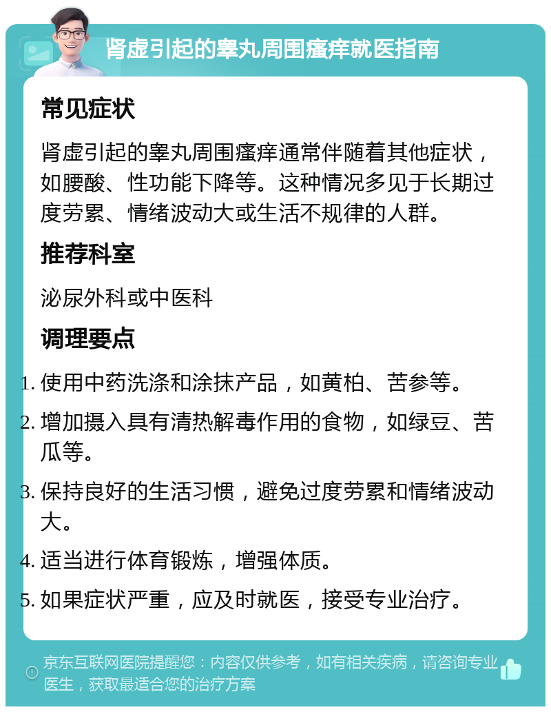 肾虚引起的睾丸周围瘙痒就医指南 常见症状 肾虚引起的睾丸周围瘙痒通常伴随着其他症状，如腰酸、性功能下降等。这种情况多见于长期过度劳累、情绪波动大或生活不规律的人群。 推荐科室 泌尿外科或中医科 调理要点 使用中药洗涤和涂抹产品，如黄柏、苦参等。 增加摄入具有清热解毒作用的食物，如绿豆、苦瓜等。 保持良好的生活习惯，避免过度劳累和情绪波动大。 适当进行体育锻炼，增强体质。 如果症状严重，应及时就医，接受专业治疗。