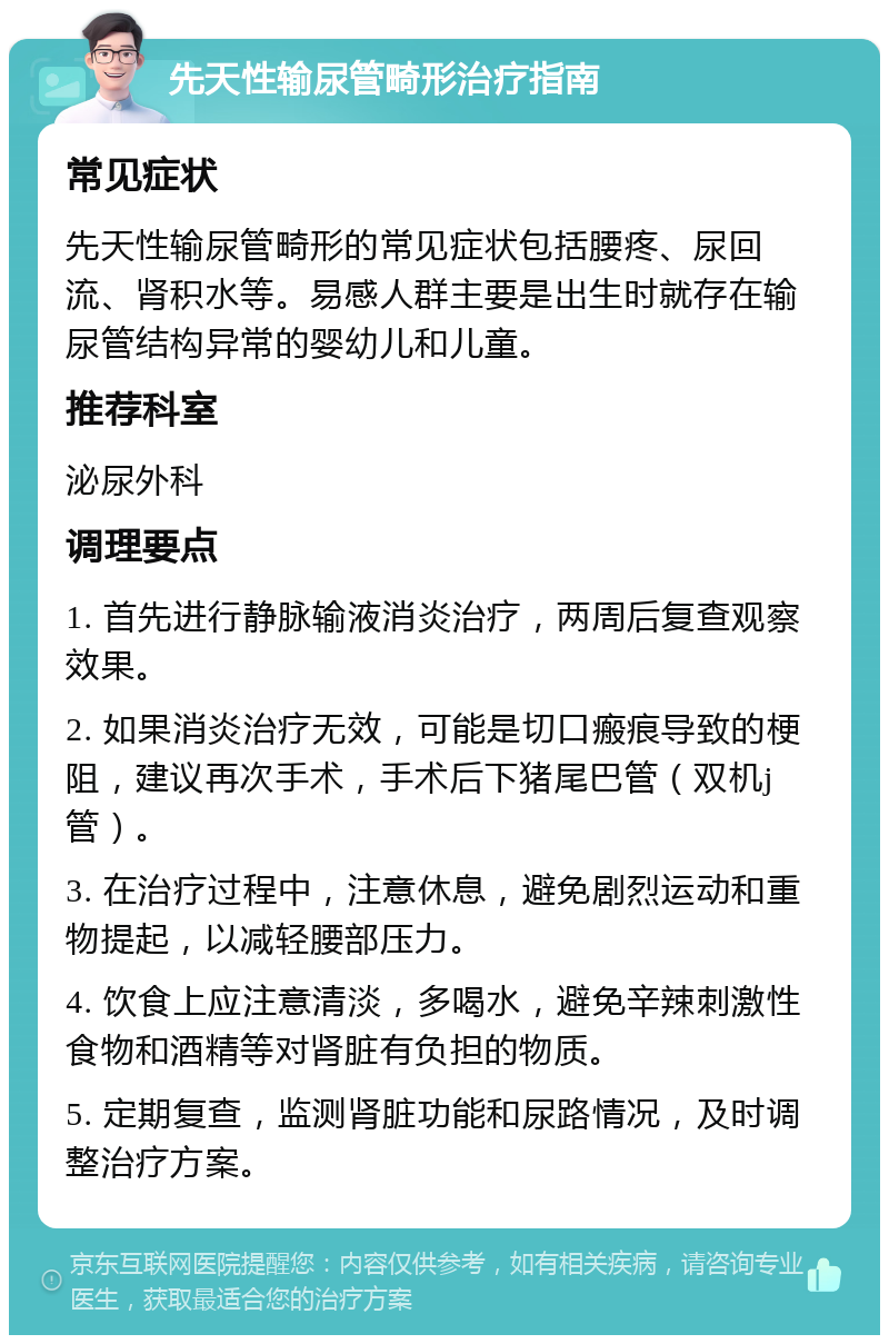 先天性输尿管畸形治疗指南 常见症状 先天性输尿管畸形的常见症状包括腰疼、尿回流、肾积水等。易感人群主要是出生时就存在输尿管结构异常的婴幼儿和儿童。 推荐科室 泌尿外科 调理要点 1. 首先进行静脉输液消炎治疗，两周后复查观察效果。 2. 如果消炎治疗无效，可能是切口瘢痕导致的梗阻，建议再次手术，手术后下猪尾巴管（双机j管）。 3. 在治疗过程中，注意休息，避免剧烈运动和重物提起，以减轻腰部压力。 4. 饮食上应注意清淡，多喝水，避免辛辣刺激性食物和酒精等对肾脏有负担的物质。 5. 定期复查，监测肾脏功能和尿路情况，及时调整治疗方案。