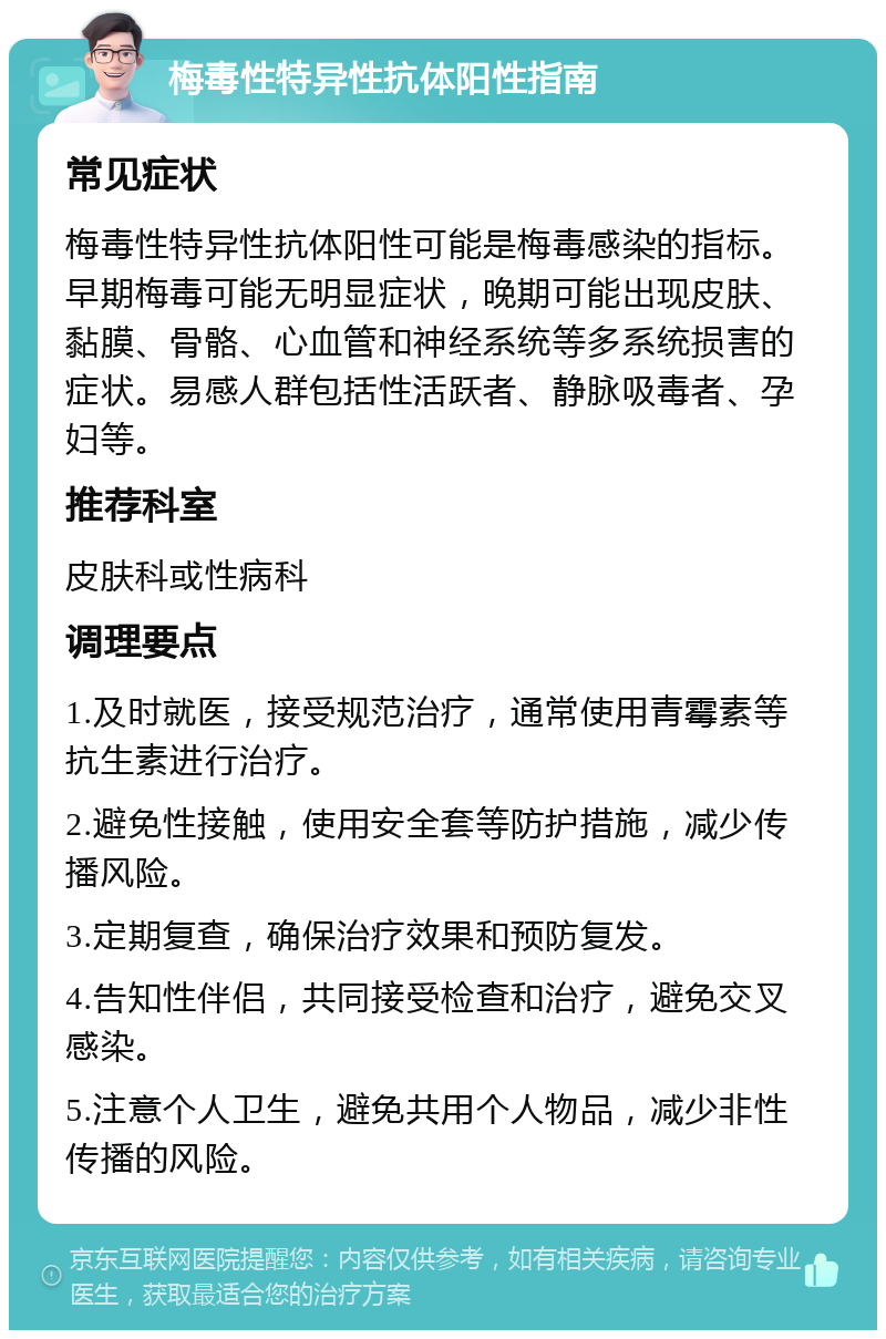 梅毒性特异性抗体阳性指南 常见症状 梅毒性特异性抗体阳性可能是梅毒感染的指标。早期梅毒可能无明显症状，晚期可能出现皮肤、黏膜、骨骼、心血管和神经系统等多系统损害的症状。易感人群包括性活跃者、静脉吸毒者、孕妇等。 推荐科室 皮肤科或性病科 调理要点 1.及时就医，接受规范治疗，通常使用青霉素等抗生素进行治疗。 2.避免性接触，使用安全套等防护措施，减少传播风险。 3.定期复查，确保治疗效果和预防复发。 4.告知性伴侣，共同接受检查和治疗，避免交叉感染。 5.注意个人卫生，避免共用个人物品，减少非性传播的风险。