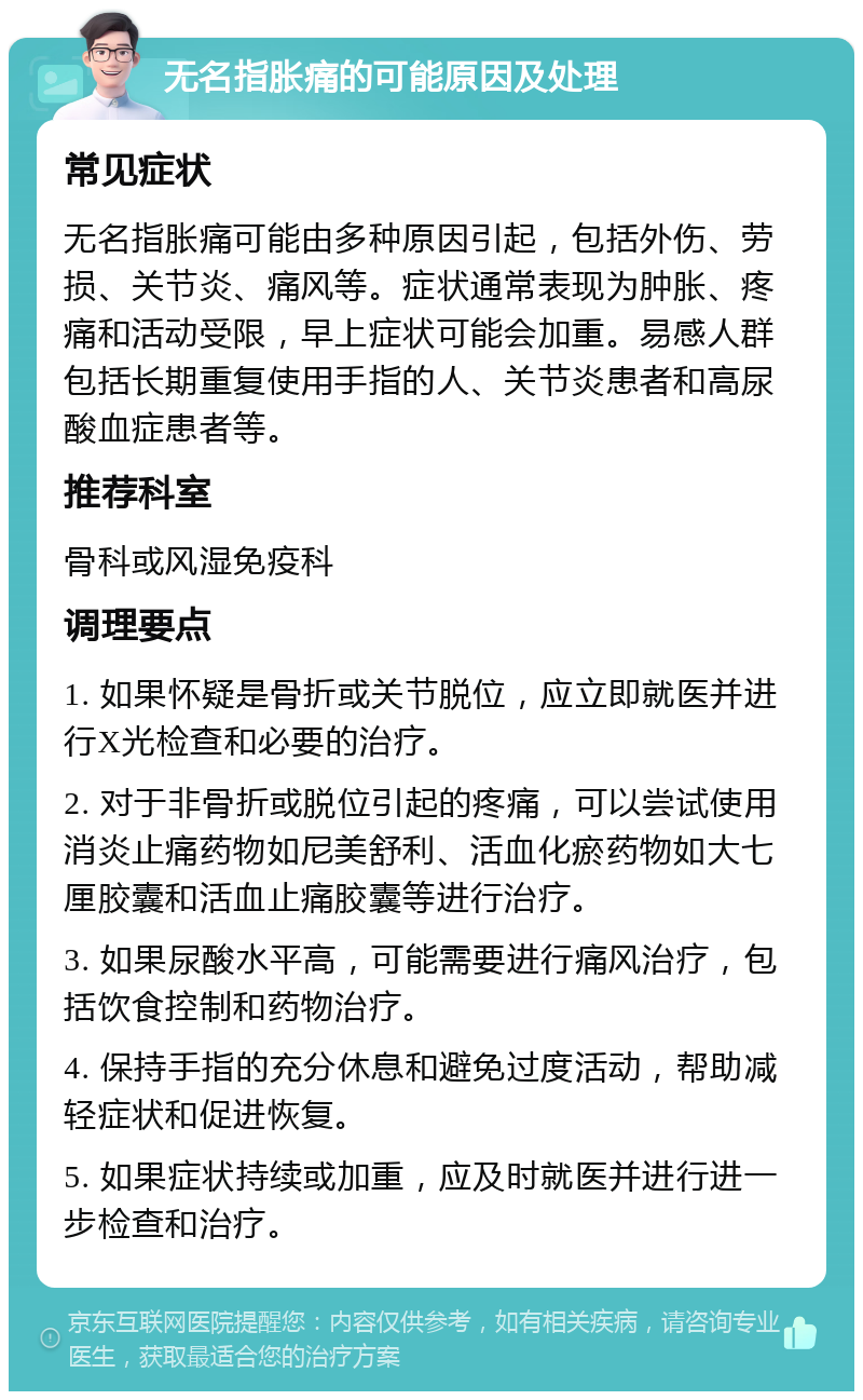 无名指胀痛的可能原因及处理 常见症状 无名指胀痛可能由多种原因引起，包括外伤、劳损、关节炎、痛风等。症状通常表现为肿胀、疼痛和活动受限，早上症状可能会加重。易感人群包括长期重复使用手指的人、关节炎患者和高尿酸血症患者等。 推荐科室 骨科或风湿免疫科 调理要点 1. 如果怀疑是骨折或关节脱位，应立即就医并进行X光检查和必要的治疗。 2. 对于非骨折或脱位引起的疼痛，可以尝试使用消炎止痛药物如尼美舒利、活血化瘀药物如大七厘胶囊和活血止痛胶囊等进行治疗。 3. 如果尿酸水平高，可能需要进行痛风治疗，包括饮食控制和药物治疗。 4. 保持手指的充分休息和避免过度活动，帮助减轻症状和促进恢复。 5. 如果症状持续或加重，应及时就医并进行进一步检查和治疗。