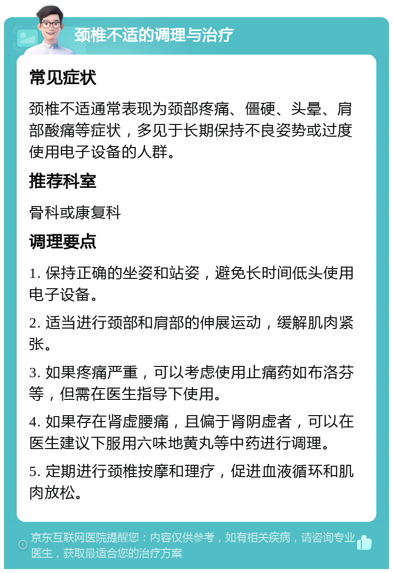 颈椎不适的调理与治疗 常见症状 颈椎不适通常表现为颈部疼痛、僵硬、头晕、肩部酸痛等症状，多见于长期保持不良姿势或过度使用电子设备的人群。 推荐科室 骨科或康复科 调理要点 1. 保持正确的坐姿和站姿，避免长时间低头使用电子设备。 2. 适当进行颈部和肩部的伸展运动，缓解肌肉紧张。 3. 如果疼痛严重，可以考虑使用止痛药如布洛芬等，但需在医生指导下使用。 4. 如果存在肾虚腰痛，且偏于肾阴虚者，可以在医生建议下服用六味地黄丸等中药进行调理。 5. 定期进行颈椎按摩和理疗，促进血液循环和肌肉放松。