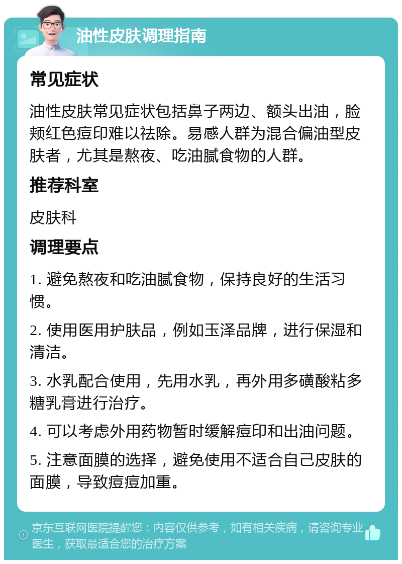 油性皮肤调理指南 常见症状 油性皮肤常见症状包括鼻子两边、额头出油，脸颊红色痘印难以祛除。易感人群为混合偏油型皮肤者，尤其是熬夜、吃油腻食物的人群。 推荐科室 皮肤科 调理要点 1. 避免熬夜和吃油腻食物，保持良好的生活习惯。 2. 使用医用护肤品，例如玉泽品牌，进行保湿和清洁。 3. 水乳配合使用，先用水乳，再外用多磺酸粘多糖乳膏进行治疗。 4. 可以考虑外用药物暂时缓解痘印和出油问题。 5. 注意面膜的选择，避免使用不适合自己皮肤的面膜，导致痘痘加重。