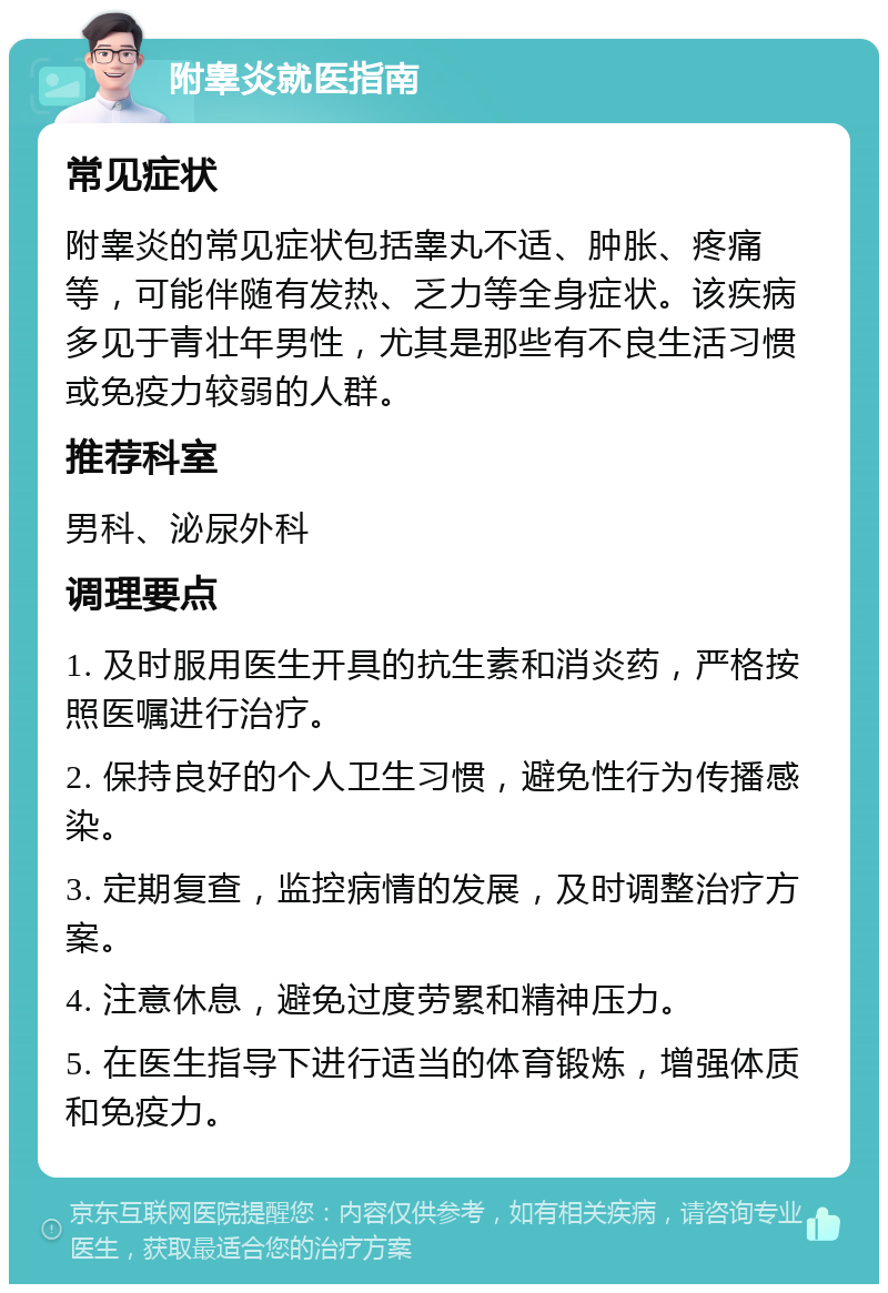 附睾炎就医指南 常见症状 附睾炎的常见症状包括睾丸不适、肿胀、疼痛等，可能伴随有发热、乏力等全身症状。该疾病多见于青壮年男性，尤其是那些有不良生活习惯或免疫力较弱的人群。 推荐科室 男科、泌尿外科 调理要点 1. 及时服用医生开具的抗生素和消炎药，严格按照医嘱进行治疗。 2. 保持良好的个人卫生习惯，避免性行为传播感染。 3. 定期复查，监控病情的发展，及时调整治疗方案。 4. 注意休息，避免过度劳累和精神压力。 5. 在医生指导下进行适当的体育锻炼，增强体质和免疫力。