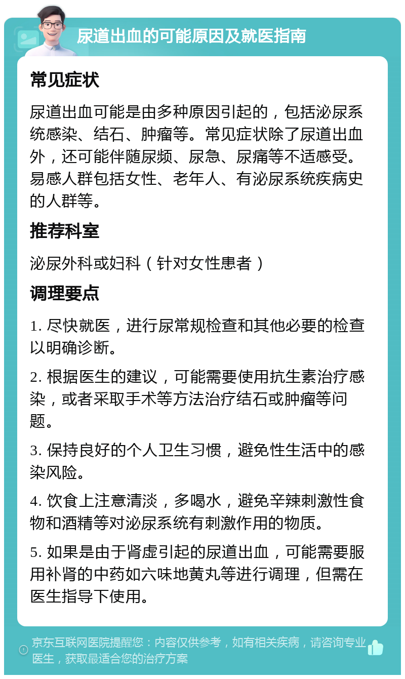 尿道出血的可能原因及就医指南 常见症状 尿道出血可能是由多种原因引起的，包括泌尿系统感染、结石、肿瘤等。常见症状除了尿道出血外，还可能伴随尿频、尿急、尿痛等不适感受。易感人群包括女性、老年人、有泌尿系统疾病史的人群等。 推荐科室 泌尿外科或妇科（针对女性患者） 调理要点 1. 尽快就医，进行尿常规检查和其他必要的检查以明确诊断。 2. 根据医生的建议，可能需要使用抗生素治疗感染，或者采取手术等方法治疗结石或肿瘤等问题。 3. 保持良好的个人卫生习惯，避免性生活中的感染风险。 4. 饮食上注意清淡，多喝水，避免辛辣刺激性食物和酒精等对泌尿系统有刺激作用的物质。 5. 如果是由于肾虚引起的尿道出血，可能需要服用补肾的中药如六味地黄丸等进行调理，但需在医生指导下使用。