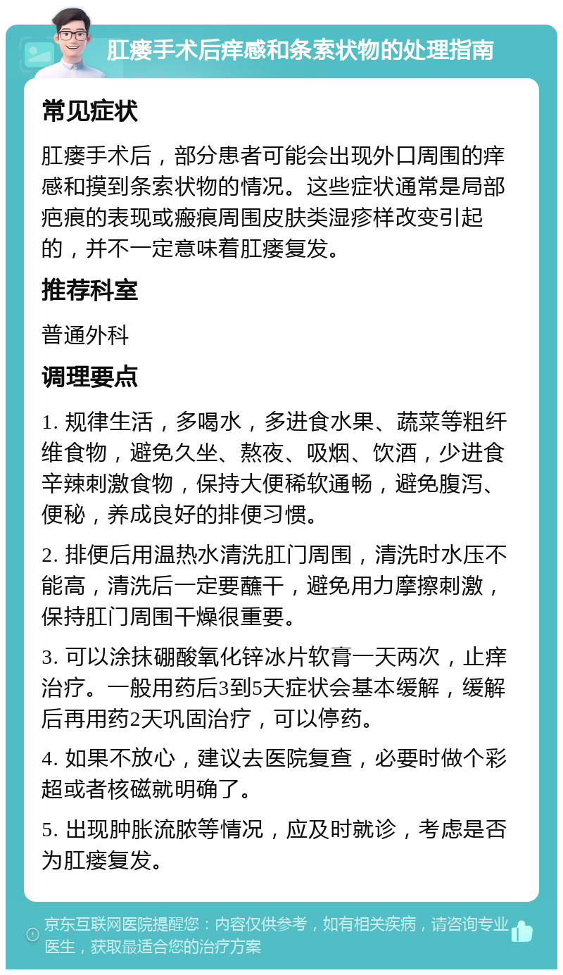 肛瘘手术后痒感和条索状物的处理指南 常见症状 肛瘘手术后，部分患者可能会出现外口周围的痒感和摸到条索状物的情况。这些症状通常是局部疤痕的表现或瘢痕周围皮肤类湿疹样改变引起的，并不一定意味着肛瘘复发。 推荐科室 普通外科 调理要点 1. 规律生活，多喝水，多进食水果、蔬菜等粗纤维食物，避免久坐、熬夜、吸烟、饮酒，少进食辛辣刺激食物，保持大便稀软通畅，避免腹泻、便秘，养成良好的排便习惯。 2. 排便后用温热水清洗肛门周围，清洗时水压不能高，清洗后一定要蘸干，避免用力摩擦刺激，保持肛门周围干燥很重要。 3. 可以涂抹硼酸氧化锌冰片软膏一天两次，止痒治疗。一般用药后3到5天症状会基本缓解，缓解后再用药2天巩固治疗，可以停药。 4. 如果不放心，建议去医院复查，必要时做个彩超或者核磁就明确了。 5. 出现肿胀流脓等情况，应及时就诊，考虑是否为肛瘘复发。