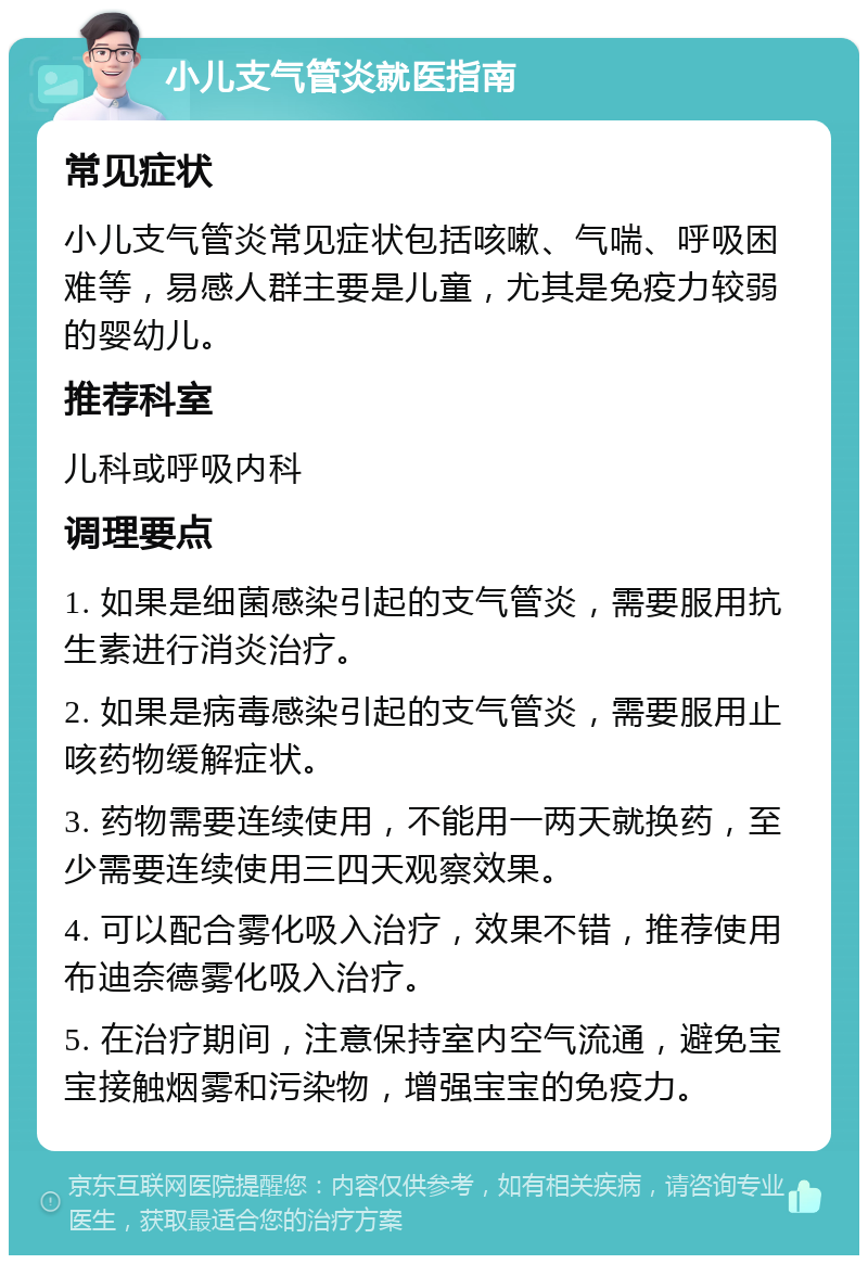 小儿支气管炎就医指南 常见症状 小儿支气管炎常见症状包括咳嗽、气喘、呼吸困难等，易感人群主要是儿童，尤其是免疫力较弱的婴幼儿。 推荐科室 儿科或呼吸内科 调理要点 1. 如果是细菌感染引起的支气管炎，需要服用抗生素进行消炎治疗。 2. 如果是病毒感染引起的支气管炎，需要服用止咳药物缓解症状。 3. 药物需要连续使用，不能用一两天就换药，至少需要连续使用三四天观察效果。 4. 可以配合雾化吸入治疗，效果不错，推荐使用布迪奈德雾化吸入治疗。 5. 在治疗期间，注意保持室内空气流通，避免宝宝接触烟雾和污染物，增强宝宝的免疫力。