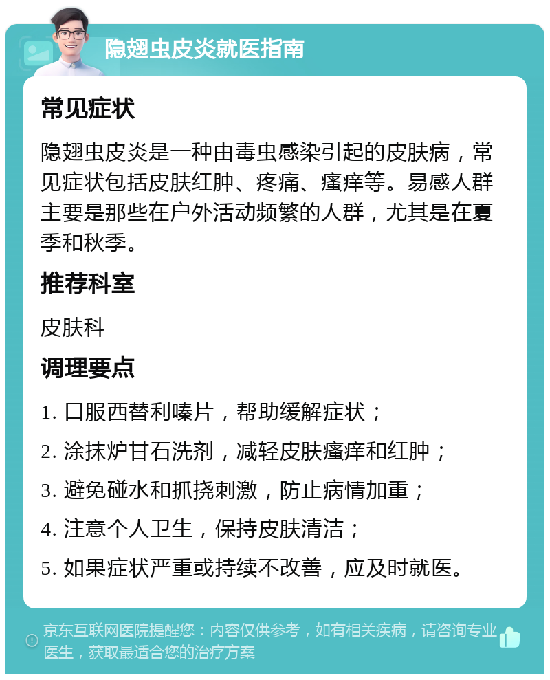 隐翅虫皮炎就医指南 常见症状 隐翅虫皮炎是一种由毒虫感染引起的皮肤病，常见症状包括皮肤红肿、疼痛、瘙痒等。易感人群主要是那些在户外活动频繁的人群，尤其是在夏季和秋季。 推荐科室 皮肤科 调理要点 1. 口服西替利嗪片，帮助缓解症状； 2. 涂抹炉甘石洗剂，减轻皮肤瘙痒和红肿； 3. 避免碰水和抓挠刺激，防止病情加重； 4. 注意个人卫生，保持皮肤清洁； 5. 如果症状严重或持续不改善，应及时就医。