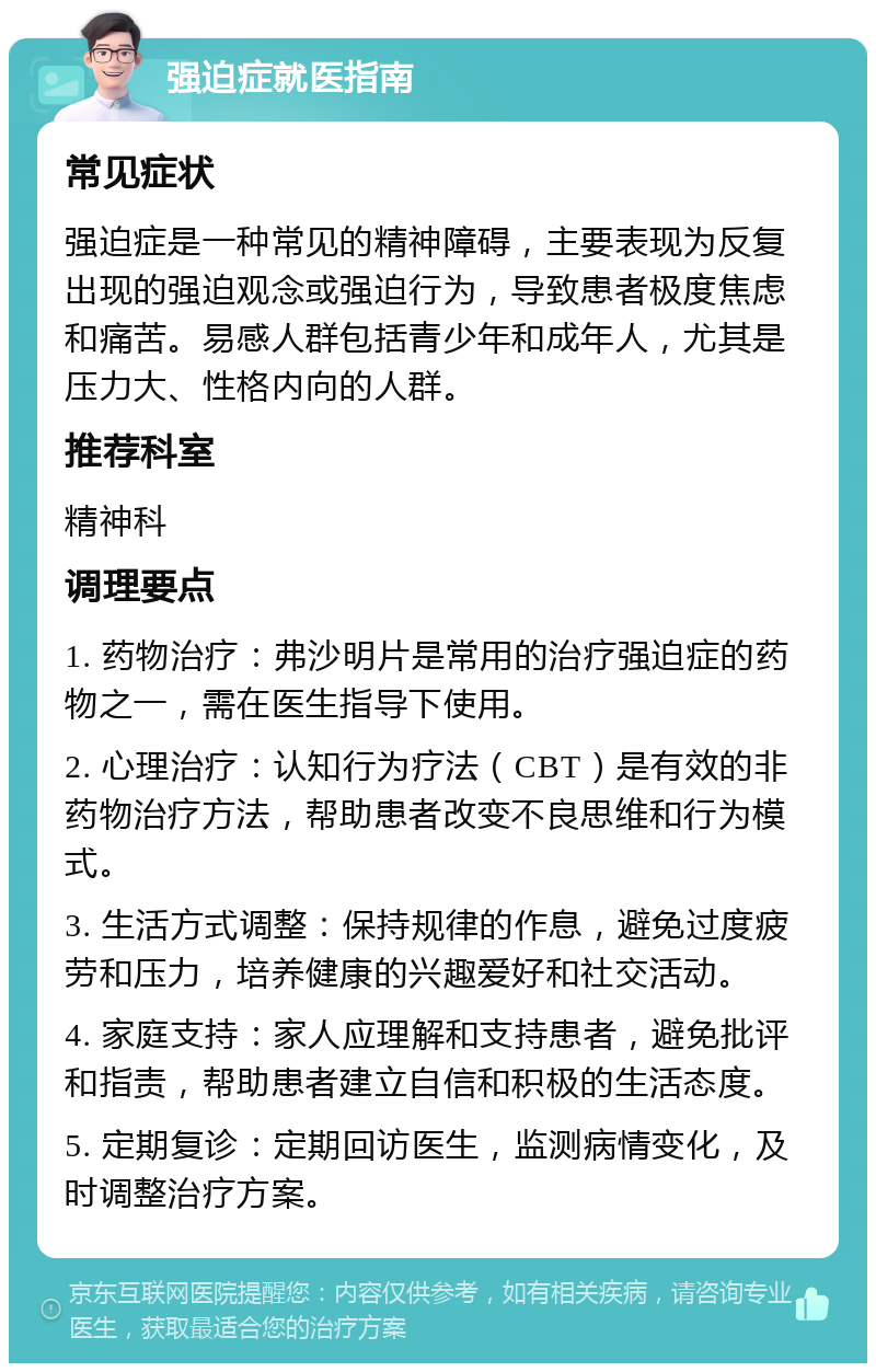 强迫症就医指南 常见症状 强迫症是一种常见的精神障碍，主要表现为反复出现的强迫观念或强迫行为，导致患者极度焦虑和痛苦。易感人群包括青少年和成年人，尤其是压力大、性格内向的人群。 推荐科室 精神科 调理要点 1. 药物治疗：弗沙明片是常用的治疗强迫症的药物之一，需在医生指导下使用。 2. 心理治疗：认知行为疗法（CBT）是有效的非药物治疗方法，帮助患者改变不良思维和行为模式。 3. 生活方式调整：保持规律的作息，避免过度疲劳和压力，培养健康的兴趣爱好和社交活动。 4. 家庭支持：家人应理解和支持患者，避免批评和指责，帮助患者建立自信和积极的生活态度。 5. 定期复诊：定期回访医生，监测病情变化，及时调整治疗方案。