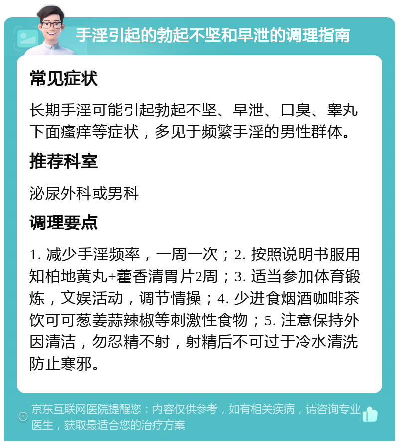 手淫引起的勃起不坚和早泄的调理指南 常见症状 长期手淫可能引起勃起不坚、早泄、口臭、睾丸下面瘙痒等症状，多见于频繁手淫的男性群体。 推荐科室 泌尿外科或男科 调理要点 1. 减少手淫频率，一周一次；2. 按照说明书服用知柏地黄丸+藿香清胃片2周；3. 适当参加体育锻炼，文娱活动，调节情操；4. 少进食烟酒咖啡茶饮可可葱姜蒜辣椒等刺激性食物；5. 注意保持外因清洁，勿忍精不射，射精后不可过于冷水清洗防止寒邪。