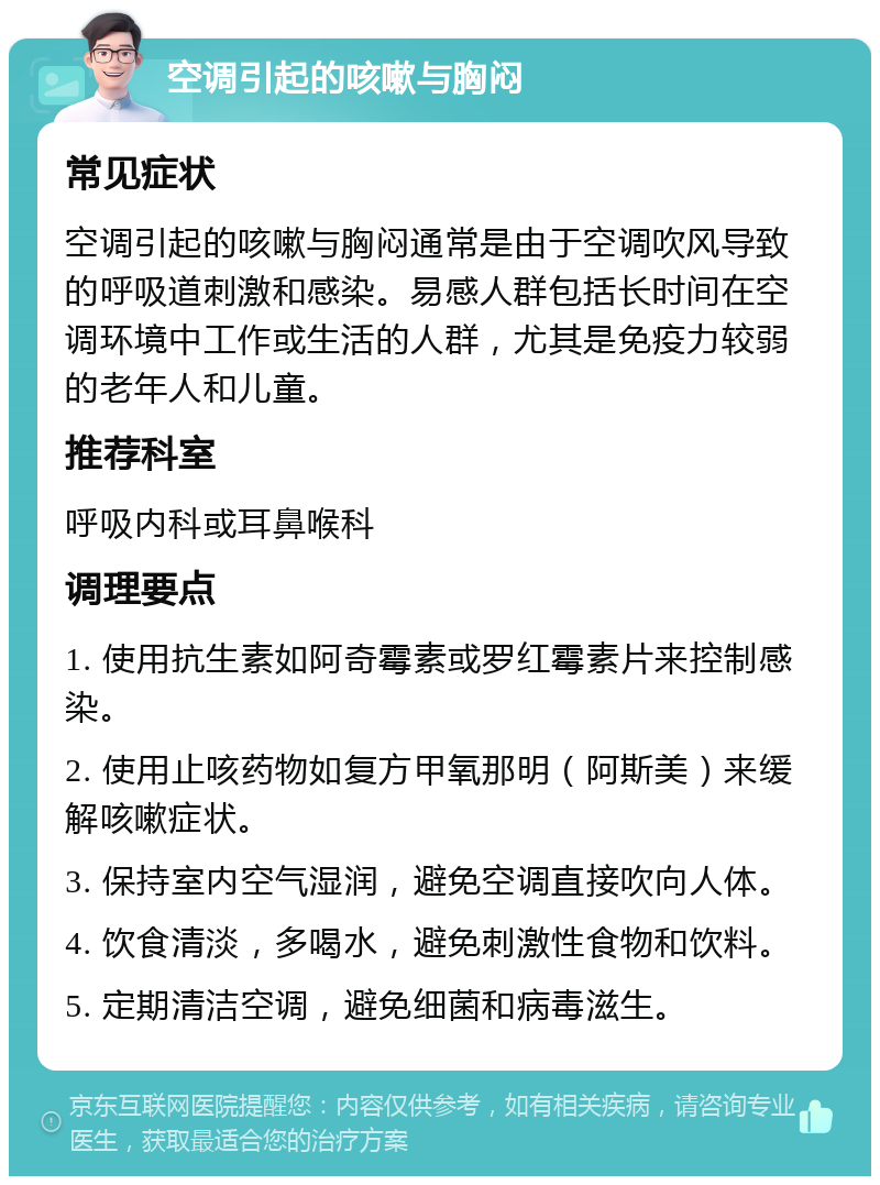 空调引起的咳嗽与胸闷 常见症状 空调引起的咳嗽与胸闷通常是由于空调吹风导致的呼吸道刺激和感染。易感人群包括长时间在空调环境中工作或生活的人群，尤其是免疫力较弱的老年人和儿童。 推荐科室 呼吸内科或耳鼻喉科 调理要点 1. 使用抗生素如阿奇霉素或罗红霉素片来控制感染。 2. 使用止咳药物如复方甲氧那明（阿斯美）来缓解咳嗽症状。 3. 保持室内空气湿润，避免空调直接吹向人体。 4. 饮食清淡，多喝水，避免刺激性食物和饮料。 5. 定期清洁空调，避免细菌和病毒滋生。