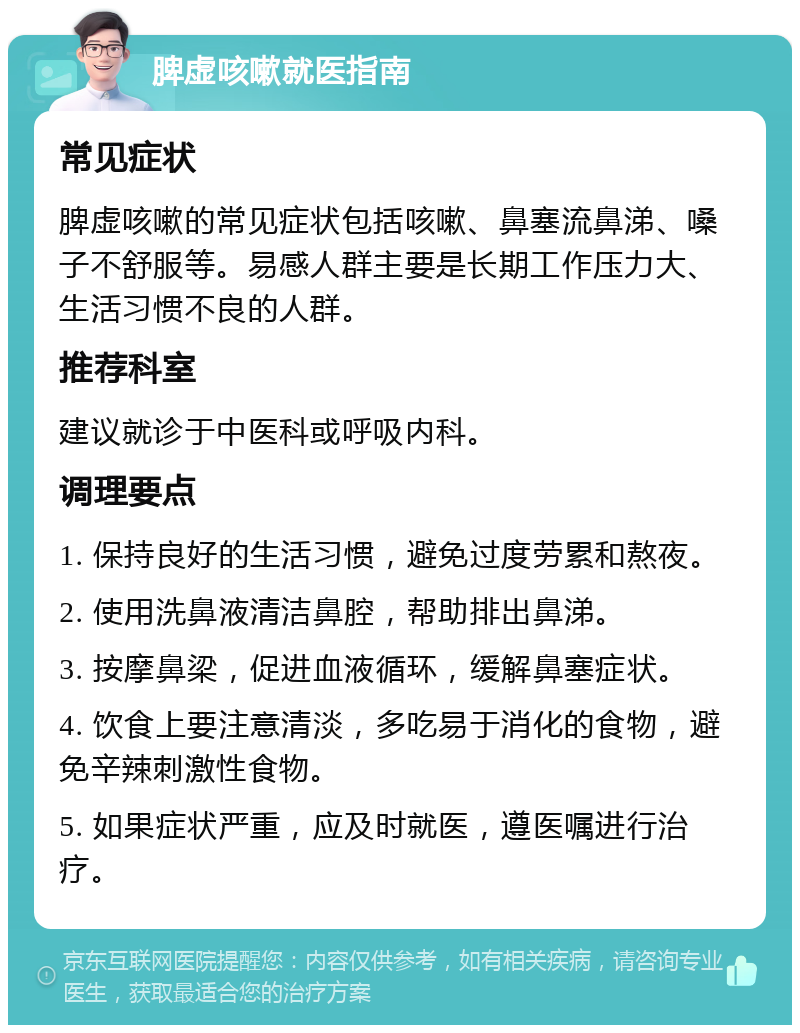 脾虚咳嗽就医指南 常见症状 脾虚咳嗽的常见症状包括咳嗽、鼻塞流鼻涕、嗓子不舒服等。易感人群主要是长期工作压力大、生活习惯不良的人群。 推荐科室 建议就诊于中医科或呼吸内科。 调理要点 1. 保持良好的生活习惯，避免过度劳累和熬夜。 2. 使用洗鼻液清洁鼻腔，帮助排出鼻涕。 3. 按摩鼻梁，促进血液循环，缓解鼻塞症状。 4. 饮食上要注意清淡，多吃易于消化的食物，避免辛辣刺激性食物。 5. 如果症状严重，应及时就医，遵医嘱进行治疗。