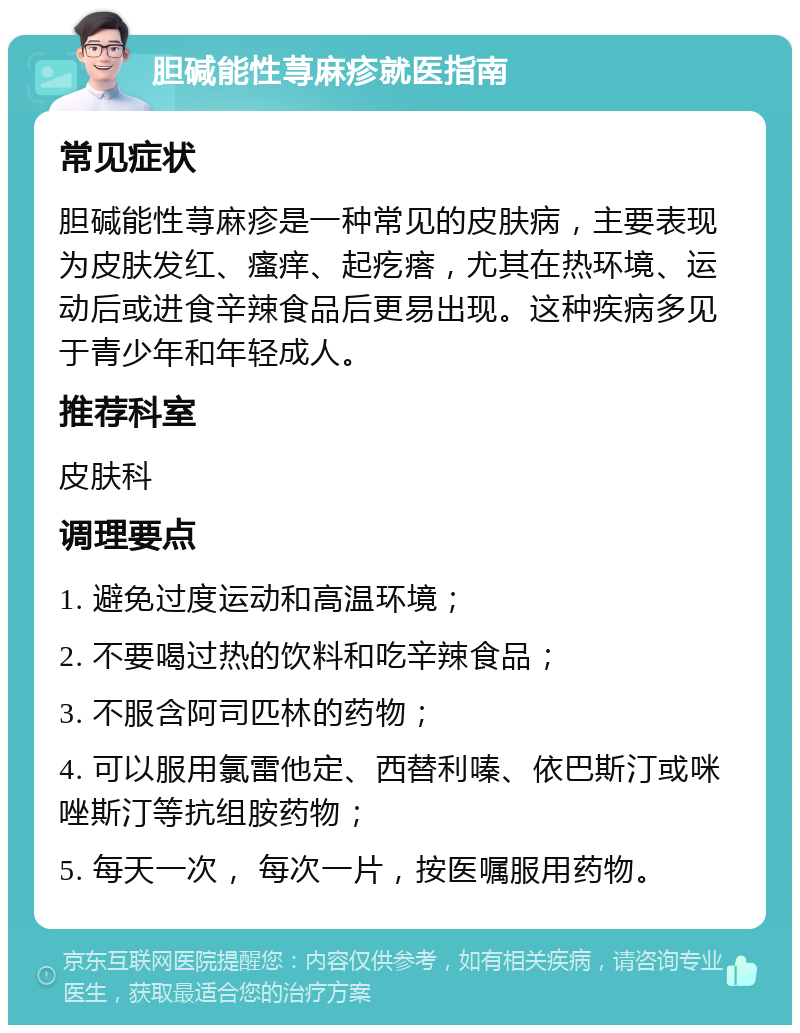 胆碱能性荨麻疹就医指南 常见症状 胆碱能性荨麻疹是一种常见的皮肤病，主要表现为皮肤发红、瘙痒、起疙瘩，尤其在热环境、运动后或进食辛辣食品后更易出现。这种疾病多见于青少年和年轻成人。 推荐科室 皮肤科 调理要点 1. 避免过度运动和高温环境； 2. 不要喝过热的饮料和吃辛辣食品； 3. 不服含阿司匹林的药物； 4. 可以服用氯雷他定、西替利嗪、依巴斯汀或咪唑斯汀等抗组胺药物； 5. 每天一次， 每次一片，按医嘱服用药物。