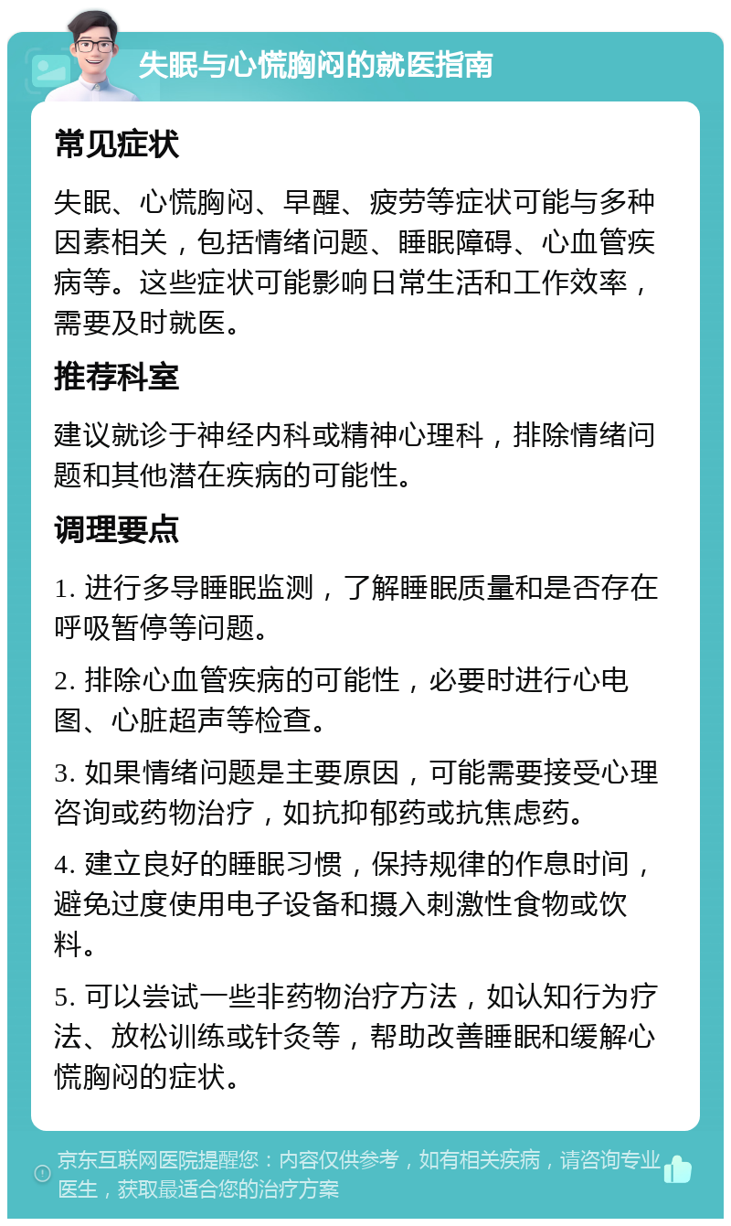 失眠与心慌胸闷的就医指南 常见症状 失眠、心慌胸闷、早醒、疲劳等症状可能与多种因素相关，包括情绪问题、睡眠障碍、心血管疾病等。这些症状可能影响日常生活和工作效率，需要及时就医。 推荐科室 建议就诊于神经内科或精神心理科，排除情绪问题和其他潜在疾病的可能性。 调理要点 1. 进行多导睡眠监测，了解睡眠质量和是否存在呼吸暂停等问题。 2. 排除心血管疾病的可能性，必要时进行心电图、心脏超声等检查。 3. 如果情绪问题是主要原因，可能需要接受心理咨询或药物治疗，如抗抑郁药或抗焦虑药。 4. 建立良好的睡眠习惯，保持规律的作息时间，避免过度使用电子设备和摄入刺激性食物或饮料。 5. 可以尝试一些非药物治疗方法，如认知行为疗法、放松训练或针灸等，帮助改善睡眠和缓解心慌胸闷的症状。