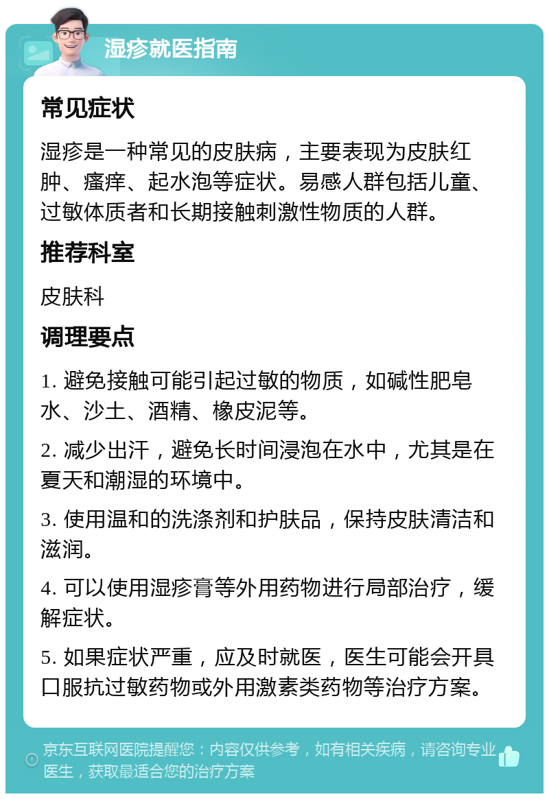 湿疹就医指南 常见症状 湿疹是一种常见的皮肤病，主要表现为皮肤红肿、瘙痒、起水泡等症状。易感人群包括儿童、过敏体质者和长期接触刺激性物质的人群。 推荐科室 皮肤科 调理要点 1. 避免接触可能引起过敏的物质，如碱性肥皂水、沙土、酒精、橡皮泥等。 2. 减少出汗，避免长时间浸泡在水中，尤其是在夏天和潮湿的环境中。 3. 使用温和的洗涤剂和护肤品，保持皮肤清洁和滋润。 4. 可以使用湿疹膏等外用药物进行局部治疗，缓解症状。 5. 如果症状严重，应及时就医，医生可能会开具口服抗过敏药物或外用激素类药物等治疗方案。