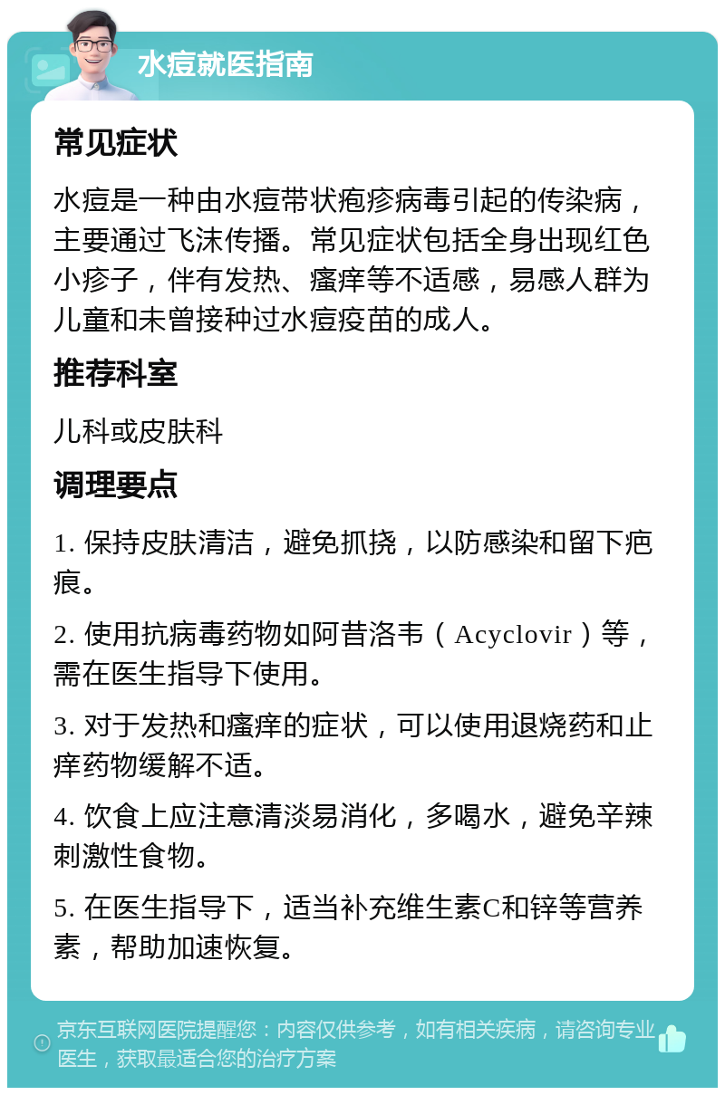 水痘就医指南 常见症状 水痘是一种由水痘带状疱疹病毒引起的传染病，主要通过飞沫传播。常见症状包括全身出现红色小疹子，伴有发热、瘙痒等不适感，易感人群为儿童和未曾接种过水痘疫苗的成人。 推荐科室 儿科或皮肤科 调理要点 1. 保持皮肤清洁，避免抓挠，以防感染和留下疤痕。 2. 使用抗病毒药物如阿昔洛韦（Acyclovir）等，需在医生指导下使用。 3. 对于发热和瘙痒的症状，可以使用退烧药和止痒药物缓解不适。 4. 饮食上应注意清淡易消化，多喝水，避免辛辣刺激性食物。 5. 在医生指导下，适当补充维生素C和锌等营养素，帮助加速恢复。