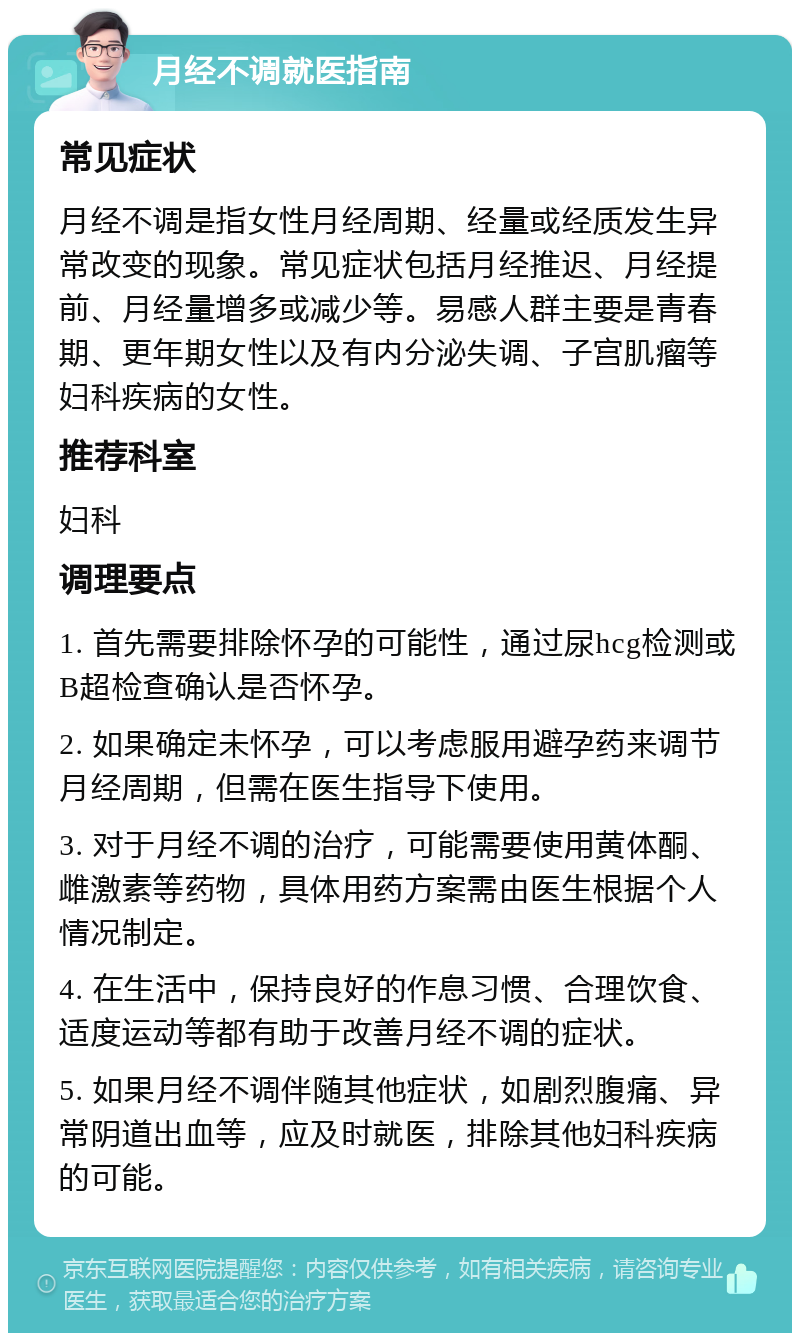 月经不调就医指南 常见症状 月经不调是指女性月经周期、经量或经质发生异常改变的现象。常见症状包括月经推迟、月经提前、月经量增多或减少等。易感人群主要是青春期、更年期女性以及有内分泌失调、子宫肌瘤等妇科疾病的女性。 推荐科室 妇科 调理要点 1. 首先需要排除怀孕的可能性，通过尿hcg检测或B超检查确认是否怀孕。 2. 如果确定未怀孕，可以考虑服用避孕药来调节月经周期，但需在医生指导下使用。 3. 对于月经不调的治疗，可能需要使用黄体酮、雌激素等药物，具体用药方案需由医生根据个人情况制定。 4. 在生活中，保持良好的作息习惯、合理饮食、适度运动等都有助于改善月经不调的症状。 5. 如果月经不调伴随其他症状，如剧烈腹痛、异常阴道出血等，应及时就医，排除其他妇科疾病的可能。