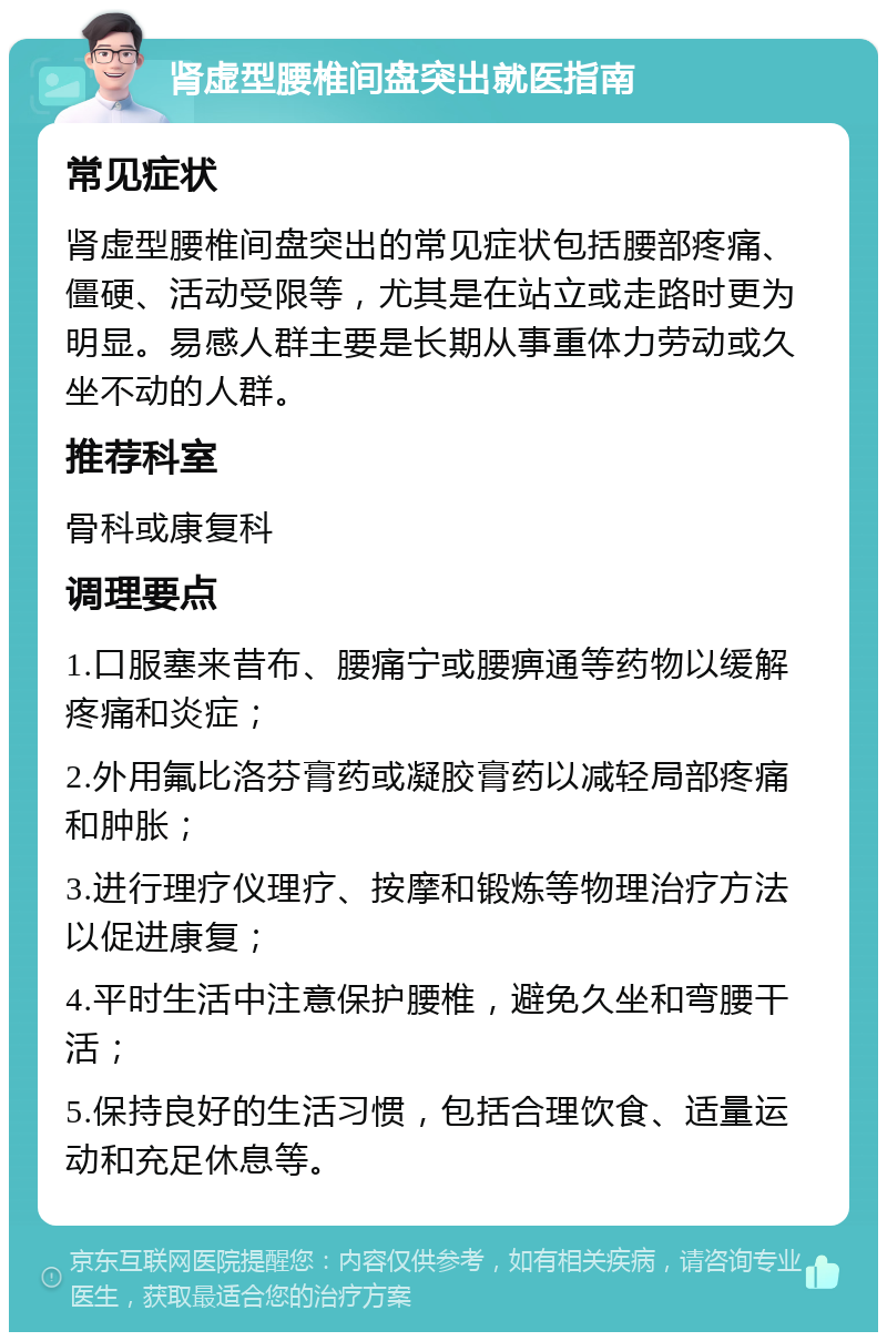 肾虚型腰椎间盘突出就医指南 常见症状 肾虚型腰椎间盘突出的常见症状包括腰部疼痛、僵硬、活动受限等，尤其是在站立或走路时更为明显。易感人群主要是长期从事重体力劳动或久坐不动的人群。 推荐科室 骨科或康复科 调理要点 1.口服塞来昔布、腰痛宁或腰痹通等药物以缓解疼痛和炎症； 2.外用氟比洛芬膏药或凝胶膏药以减轻局部疼痛和肿胀； 3.进行理疗仪理疗、按摩和锻炼等物理治疗方法以促进康复； 4.平时生活中注意保护腰椎，避免久坐和弯腰干活； 5.保持良好的生活习惯，包括合理饮食、适量运动和充足休息等。