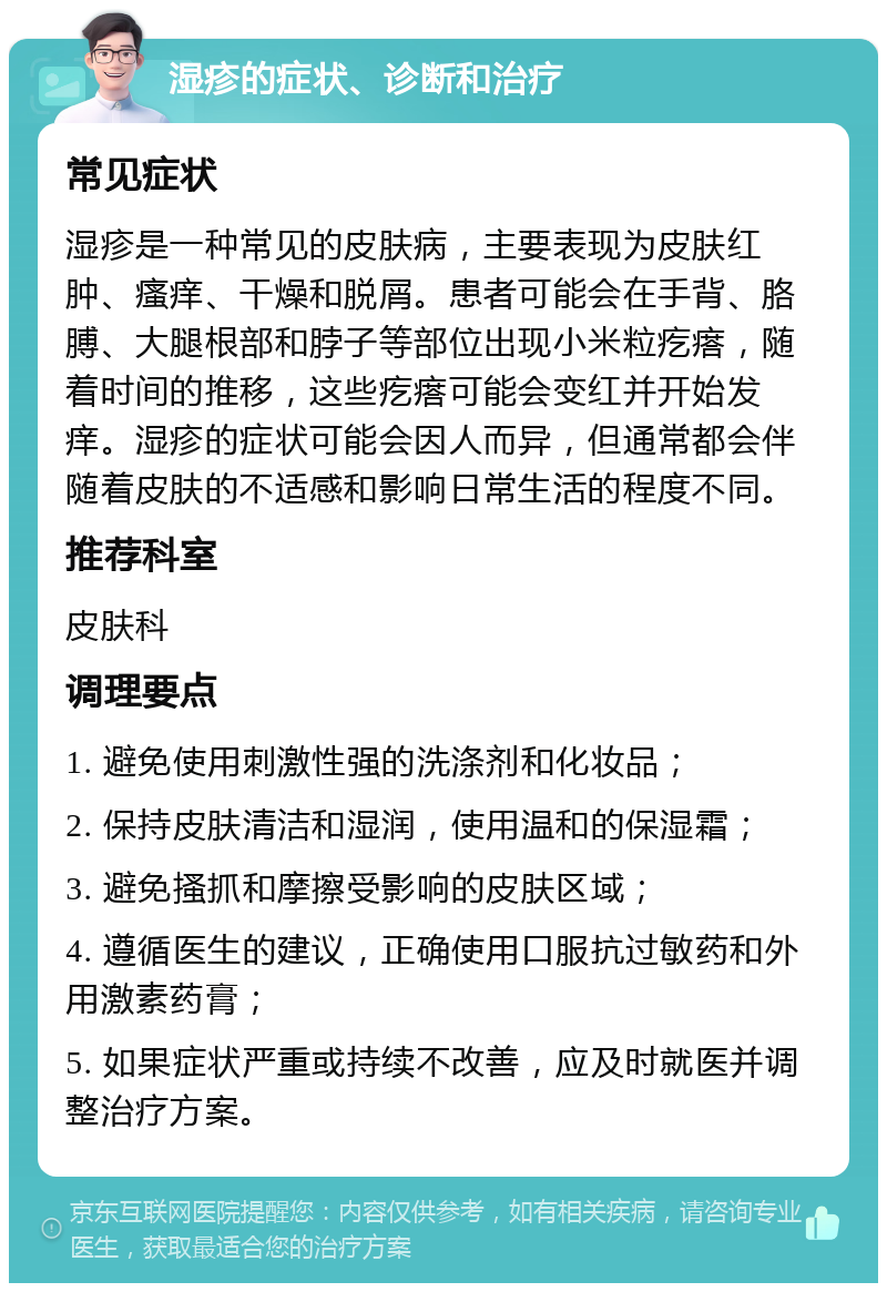 湿疹的症状、诊断和治疗 常见症状 湿疹是一种常见的皮肤病，主要表现为皮肤红肿、瘙痒、干燥和脱屑。患者可能会在手背、胳膊、大腿根部和脖子等部位出现小米粒疙瘩，随着时间的推移，这些疙瘩可能会变红并开始发痒。湿疹的症状可能会因人而异，但通常都会伴随着皮肤的不适感和影响日常生活的程度不同。 推荐科室 皮肤科 调理要点 1. 避免使用刺激性强的洗涤剂和化妆品； 2. 保持皮肤清洁和湿润，使用温和的保湿霜； 3. 避免搔抓和摩擦受影响的皮肤区域； 4. 遵循医生的建议，正确使用口服抗过敏药和外用激素药膏； 5. 如果症状严重或持续不改善，应及时就医并调整治疗方案。