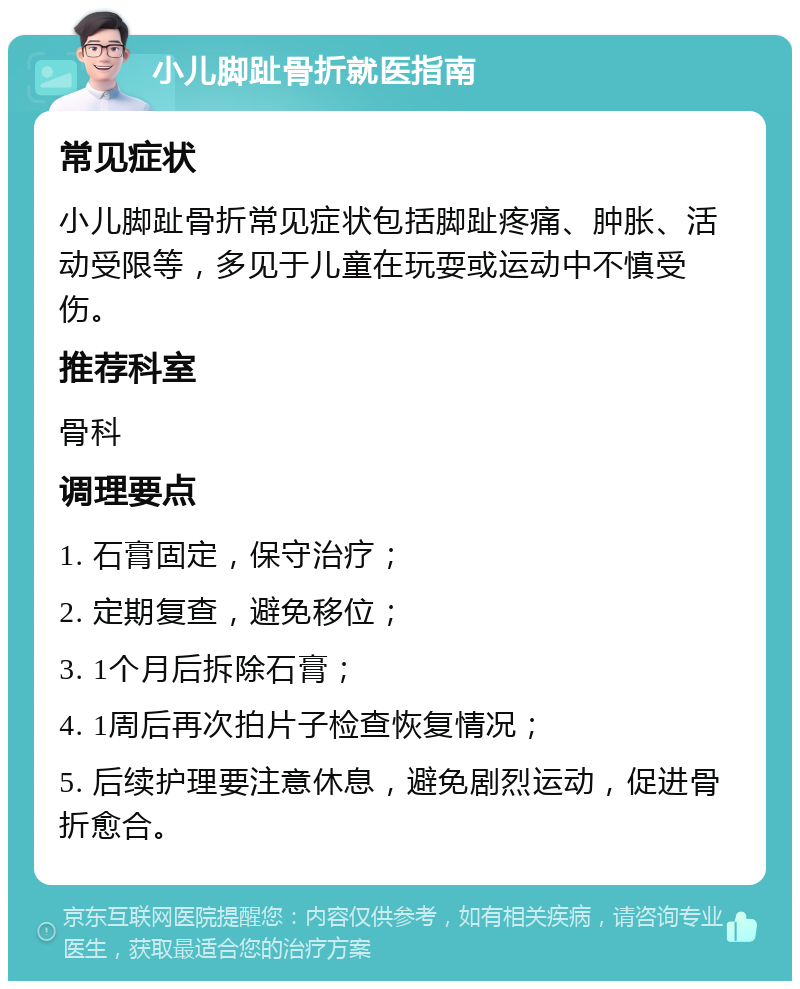 小儿脚趾骨折就医指南 常见症状 小儿脚趾骨折常见症状包括脚趾疼痛、肿胀、活动受限等，多见于儿童在玩耍或运动中不慎受伤。 推荐科室 骨科 调理要点 1. 石膏固定，保守治疗； 2. 定期复查，避免移位； 3. 1个月后拆除石膏； 4. 1周后再次拍片子检查恢复情况； 5. 后续护理要注意休息，避免剧烈运动，促进骨折愈合。