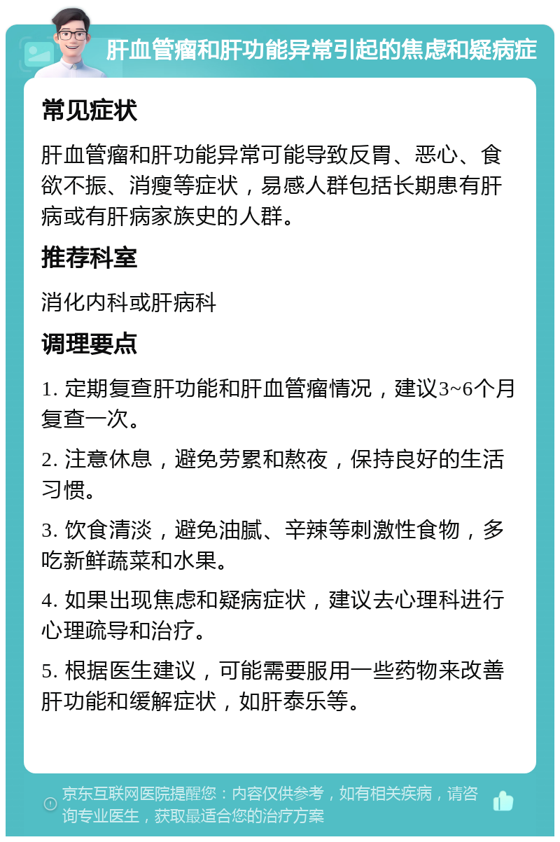 肝血管瘤和肝功能异常引起的焦虑和疑病症 常见症状 肝血管瘤和肝功能异常可能导致反胃、恶心、食欲不振、消瘦等症状，易感人群包括长期患有肝病或有肝病家族史的人群。 推荐科室 消化内科或肝病科 调理要点 1. 定期复查肝功能和肝血管瘤情况，建议3~6个月复查一次。 2. 注意休息，避免劳累和熬夜，保持良好的生活习惯。 3. 饮食清淡，避免油腻、辛辣等刺激性食物，多吃新鲜蔬菜和水果。 4. 如果出现焦虑和疑病症状，建议去心理科进行心理疏导和治疗。 5. 根据医生建议，可能需要服用一些药物来改善肝功能和缓解症状，如肝泰乐等。