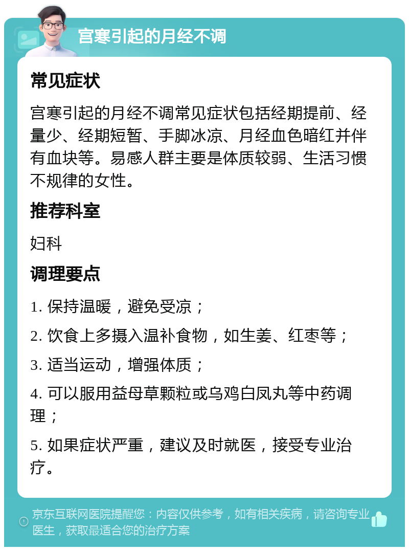 宫寒引起的月经不调 常见症状 宫寒引起的月经不调常见症状包括经期提前、经量少、经期短暂、手脚冰凉、月经血色暗红并伴有血块等。易感人群主要是体质较弱、生活习惯不规律的女性。 推荐科室 妇科 调理要点 1. 保持温暖，避免受凉； 2. 饮食上多摄入温补食物，如生姜、红枣等； 3. 适当运动，增强体质； 4. 可以服用益母草颗粒或乌鸡白凤丸等中药调理； 5. 如果症状严重，建议及时就医，接受专业治疗。