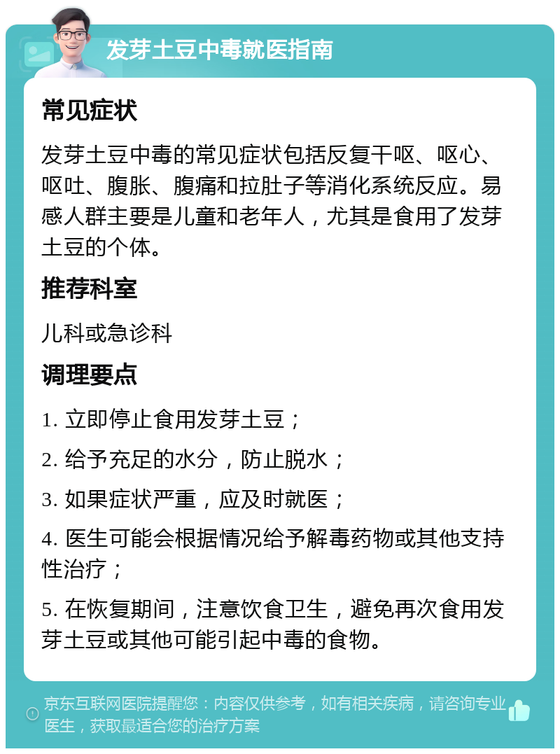 发芽土豆中毒就医指南 常见症状 发芽土豆中毒的常见症状包括反复干呕、呕心、呕吐、腹胀、腹痛和拉肚子等消化系统反应。易感人群主要是儿童和老年人，尤其是食用了发芽土豆的个体。 推荐科室 儿科或急诊科 调理要点 1. 立即停止食用发芽土豆； 2. 给予充足的水分，防止脱水； 3. 如果症状严重，应及时就医； 4. 医生可能会根据情况给予解毒药物或其他支持性治疗； 5. 在恢复期间，注意饮食卫生，避免再次食用发芽土豆或其他可能引起中毒的食物。