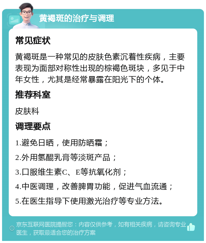 黄褐斑的治疗与调理 常见症状 黄褐斑是一种常见的皮肤色素沉着性疾病，主要表现为面部对称性出现的棕褐色斑块，多见于中年女性，尤其是经常暴露在阳光下的个体。 推荐科室 皮肤科 调理要点 1.避免日晒，使用防晒霜； 2.外用氢醌乳膏等淡斑产品； 3.口服维生素C、E等抗氧化剂； 4.中医调理，改善脾胃功能，促进气血流通； 5.在医生指导下使用激光治疗等专业方法。